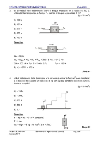 UNMSM-CENTRO PREUNIVERSITARIO Ciclo 2010-I
3. Si el trabajo neto desarrollado sobre el bloque mostrado en la figura es 300 J.
¿Calcular la magnitud de la fuerza F2, cuando el bloque se desplaza 6 m?
(g = 10 m/s2
)
A) 100 N
B) 150 N
C) 50 N
D) 200 N
E) 120 N
Solución:
WN = 300 J
WN = W200 + WF2 + WN + Wmg = 200 × 6 + F2 × 6 + 0 + 0
300 = 200 × 6 + F2 × 6 = 1200 + 6 F2 F2 = – 150 N
F2 = N150− = 150 N
Clave: B
4. ¿Qué trabajo neto debe desarrollar una persona al aplicar la fuerza F para desplazar
a lo largo de la escalera un bloque de 5 kg con rapidez constante desde el punto A
hasta el punto B?
(g = 10 m/s2
)
A) – 150 J
B) – 300 J
C) 300 J
D) 150 J
E) 0 J
Solución:
F – mg = ma = 0 (V = constante)
F = mg
WF = mgH = 5 kg × 10 m/s2
× 6 m = 300 J
Clave: C
SOLUCIONARIO (Prohibida su reproducción y venta) Pág. 108
Semana Nº 7
 