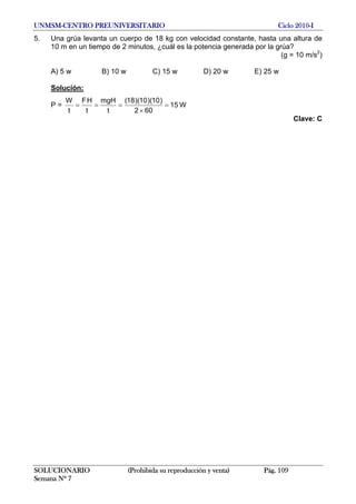 UNMSM-CENTRO PREUNIVERSITARIO Ciclo 2010-I
5. Una grúa levanta un cuerpo de 18 kg con velocidad constante, hasta una altura de
10 m en un tiempo de 2 minutos, ¿cuál es la potencia generada por la grúa?
(g = 10 m/s2
)
A) 5 w B) 10 w C) 15 w D) 20 w E) 25 w
Solución:
P = W15
602
)10)(10)(18(
t
mgH
t
HF
t
W
=
×
===
Clave: C
SOLUCIONARIO (Prohibida su reproducción y venta) Pág. 109
Semana Nº 7
 