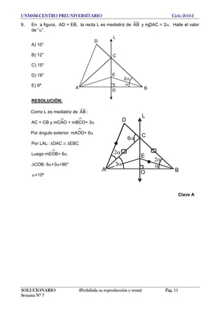UNMSM-CENTRO PREUNIVERSITARIO Ciclo 2010-I
9. En a figura, AD = EB, la recta L es mediatriz de AB y mDAC = 2α. Halle el valor
de “α”.
 
L
E
D
A
O
C
B
2α
α
A) 10°
B) 12°
C) 15°
D) 18°
E) 9°
RESOLUCIÓN:
Como L es mediatriz de AB :
L
E
D
A
O
C
B
2α
α
2α
6α
3α
AC = CB y mCAO = mBCO= 3α
Por ángulo exterior: mAOD= 6α
Por LAL: ΔDAC ≅ ΔEBC
Luego mEOB= 6α
ΔCOB: 6α+3α=90°
α=10º
Clave A
SOLUCIONARIO (Prohibida su reproducción y venta) Pág. 11
Semana Nº 7
 