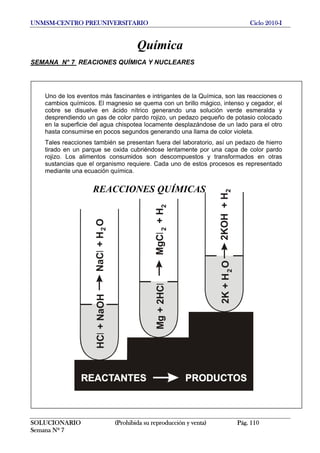 UNMSM-CENTRO PREUNIVERSITARIO Ciclo 2010-I
Química
SEMANA N° 7 REACIONES QUÍMICA Y NUCLEARES
Uno de los eventos más fascinantes e intrigantes de la Química, son las reacciones o
cambios químicos. El magnesio se quema con un brillo mágico, intenso y cegador, el
cobre se disuelve en ácido nítrico generando una solución verde esmeralda y
desprendiendo un gas de color pardo rojizo, un pedazo pequeño de potasio colocado
en la superficie del agua chispotea locamente desplazándose de un lado para el otro
hasta consumirse en pocos segundos generando una llama de color violeta.
Tales reacciones también se presentan fuera del laboratorio, así un pedazo de hierro
tirado en un parque se oxida cubriéndose lentamente por una capa de color pardo
rojizo. Los alimentos consumidos son descompuestos y transformados en otras
sustancias que el organismo requiere. Cada uno de estos procesos es representado
mediante una ecuación química.
HC+NaOHlNaC+HOl2
Mg+2HClMgC+Hl22
2K+HO2KOH+H22
REACCIONES QUÍMICAS
SOLUCIONARIO (Prohibida su reproducción y venta) Pág. 110
Semana Nº 7
 
