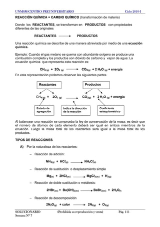 UNMSM-CENTRO PREUNIVERSITARIO Ciclo 2010-I
REACCIÓN QUÍMICA = CAMBIO QUÍMICO (transformación de materia)
Donde los REACTANTES, se transforman en PRODUCTOS con propiedades
diferentes de las originales
REACTANTES PRODUCTOS
Una reacción química se describe de una manera abreviada por medio de una ecuación
química.
Ejemplo: Cuando el gas metano se quema con abundante oxígeno se produce una
combustión completa y los productos son dióxido de carbono y vapor de agua: La
ecuación química que representa esta reacción es:
CH4 (g) + 2O2 (g) CO2(g) + 2 H2O (g) + energía
En esta representación podemos observar las siguientes partes
Reactantes Productos
CH4 (g) + 2O2 (g) CO2(g) + 2 H2O (g) + energía
Coeficiente
estequiometrico
Estado de
agregación
Indica la dirección
de la reacción
Al balancear una reacción se comprueba la ley de conservación de la masa; es decir que
el número de átomos de cada elemento deberá ser igual en ambos miembros de la
ecuación. Luego la masa total de los reactantes será igual a la masa total de los
productos.
TIPOS DE REACCIONES
A) Por la naturaleza de los reactantes:
– Reacción de adición:
NH3(g) + HCl(g) NH4Cl(s)
– Reacción de sustitución o desplazamiento simple
Mg(s) + 2HCl(ac) MgCl2(ac) + H2(g)
– Reacción de doble sustitución o metátesis:
2HBr(ac) + Ba(OH)2(ac) BaBr2(ac) + 2H2O(l)
– Reacción de descomposición
2N2O(g) + calor 2N2(g) + O2(g)
SOLUCIONARIO (Prohibida su reproducción y venta) Pág. 111
Semana Nº 7
 