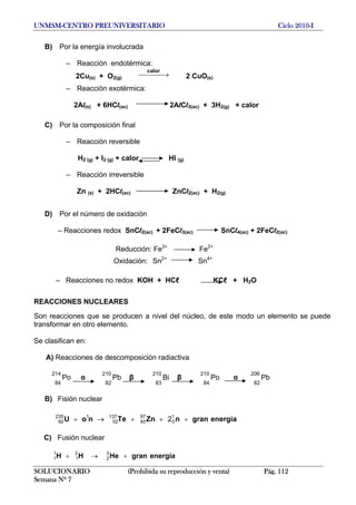 UNMSM-CENTRO PREUNIVERSITARIO Ciclo 2010-I
B) Por la energía involucrada
– Reacción endotérmica:
2Cu(s) + O2(g) 2 CuO(s)
⎯⎯⎯ →⎯
calor
– Reacción exotérmica:
2Al(s) + 6HCl(ac) 2AlCl3(ac) + 3H2(g) + calor
C) Por la composición final
– Reacción reversible
H2 (g) + I2 (g) + calor HI (g)
– Reacción irreversible
Zn (s) + 2HCl(ac) ZnCl2(ac) + H2(g)
D) Por el número de oxidación
– Reacciones redox SnCl2(ac) + 2FeCl3(ac) SnCl4(ac) + 2FeCl2(ac)
Reducción: Fe3+
Fe2+
Oxidación: Sn2+
Sn4+
– Reacciones no redox KOH + HCℓ KCℓ + H2O
REACCIONES NUCLEARES
Son reacciones que se producen a nivel del núcleo, de este modo un elemento se puede
transformar en otro elemento.
Se clasifican en:
A) Reacciones de descomposición radiactiva
214
84
Po α
210
Pb β Bi β Po α Pb
82
210
83
210
84
206
82
B) Fisión nuclear
energíagrannZnTenoU +++→+ 1
0
97
40
137
52
1235
92 2
C) Fusión nuclear
1
1 energíagranHeHH +→+ 3
2
2
1
SOLUCIONARIO (Prohibida su reproducción y venta) Pág. 112
Semana Nº 7
 