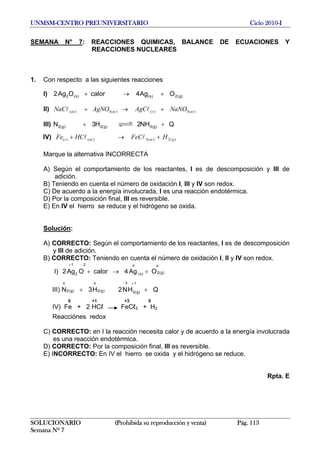 UNMSM-CENTRO PREUNIVERSITARIO Ciclo 2010-I
SEMANA N° 7: REACCIONES QUIMICAS, BALANCE DE ECUACIONES Y
REACCIONES NUCLEARES
1. Con respecto a las siguientes reacciones
I) )g(2)s()s(2 OAg4calorOAg2 +→+
II) )(3)()(3)( acsacac NaNOAgCAgNONaC +→+ ll
III) QNH2H3N )g(3)g(2)g(2 ++
IV) )(2)(3)()( gacacs HFeCHCFe +→+ ll
Marque la alternativa INCORRECTA
A) Según el comportamiento de los reactantes, I es de descomposición y III de
adición.
B) Teniendo en cuenta el número de oxidación I, III y IV son redox.
C) De acuerdo a la energía involucrada, I es una reacción endotérmica.
D) Por la composición final, III es reversible.
E) En IV el hierro se reduce y el hidrógeno se oxida.
Solución:
A) CORRECTO: Según el comportamiento de los reactantes, I es de descomposición
y III de adición.
B) CORRECTO: Teniendo en cuenta el número de oxidación I, II y IV son redox.
I) )g(2
o
)s(
o2
2
1
OAg4calorOAg2 +→+
−+
III) N QHN2H3
1
)g(3
3
)g(2
o
)g(2
o
++
+−
0 +1 +3 0
IV) Fe + 2 HCℓ FeCℓ3 + H2
Reacciónes redox
C) CORRECTO: en I la reacción necesita calor y de acuerdo a la energía involucrada
es una reacción endotérmica.
D) CORRECTO: Por la composición final, III es reversible.
E) INCORRECTO: En IV el hierro se oxida y el hidrógeno se reduce.
Rpta. E
SOLUCIONARIO (Prohibida su reproducción y venta) Pág. 113
Semana Nº 7
 