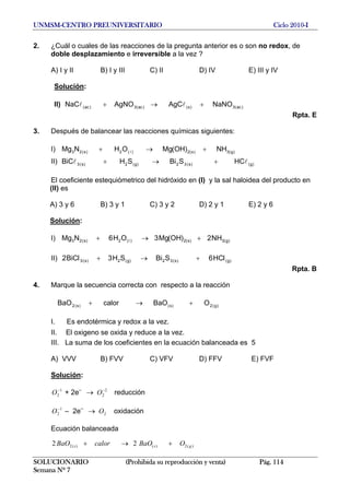 UNMSM-CENTRO PREUNIVERSITARIO Ciclo 2010-I
2. ¿Cuál o cuales de las reacciones de la pregunta anterior es o son no redox, de
doble desplazamiento e irreversible a la vez ?
A) I y II B) I y III C) II D) IV E) III y IV
Solución:
II) )ac(3)s()ac(3)ac( NaNOAgCAgNONaC +→+ ll
Rpta. E
3. Después de balancear las reacciones químicas siguientes:
I) )g(3)s(2)(2)s(23 NH)OH(MgOHNMg +→+ l
II) )g()s(32)g(2)s(3 HCSBiSHBiC ll +→+
El coeficiente estequiómetrico del hidróxido en (I) y la sal haloidea del producto en
(II) es
A) 3 y 6 B) 3 y 1 C) 3 y 2 D) 2 y 1 E) 2 y 6
Solución:
I) )g(3)s(2)(2)s(23 NH2)OH(Mg3OH6NMg +→+ l
II) )g()s(32)g(2)s(3 HC6SBiSH3BiC2 ll +→+
Rpta. B
4. Marque la secuencia correcta con respecto a la reacción
)g(2)s()s(2 OBaOcalorBaO +→+
I. Es endotérmica y redox a la vez.
II. El oxigeno se oxida y reduce a la vez.
III. La suma de los coeficientes en la ecuación balanceada es 5
A) VVV B) FVV C) VFV D) FFV E) FVF
Solución:
+ 2e–
→ reducción1
2
−
O 2
2
−
O
– 2e–
→ oxidación1
2
−
O 2O
Ecuación balanceada
)(2)()(2 22 gss OBaOcalorBaO +→+
SOLUCIONARIO (Prohibida su reproducción y venta) Pág. 114
Semana Nº 7
 
