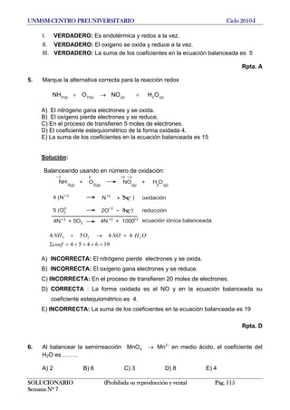 UNMSM-CENTRO PREUNIVERSITARIO Ciclo 2010-I
I. VERDADERO: Es endotérmica y redox a la vez.
II. VERDADERO: El oxigeno se oxida y reduce a la vez.
III. VERDADERO: La suma de los coeficientes en la ecuación balanceada es 5
Rpta. A
5. Marque la alternativa correcta para la reacción redox
NH )g(2)g()g(2)g(3 OHNOO +→+
A) El nitrógeno gana electrones y se oxida.
B) El oxígeno pierde electrones y se reduce.
C) En el proceso de transfieren 5 moles de electrones.
D) El coeficiente estequiométrico de la forma oxidada 4.
E) La suma de los coeficientes en la ecuación balanceada es 15
Solución:
Balanceando usando en número de oxidación:
NH3(g)
+ O2(g)
NO(g)
+ H O2 (g)
2+23 0
4 (N )3
N+2
+ 5e
5 (O )0
2O
2
4e2
4N + 5O3
2 4N + 1000+2 2
ecuación iónica balanceada
reducción
oxidación
196454
6454 223
=+++=Σ
+→+
coef
OHNOONH
A) INCORRECTA: El nitrógeno pierde electrones y se oxida.
B) INCORRECTA: El oxígeno gana electrones y se reduce.
C) INCORRECTA: En el proceso de transfieren 20 moles de electrones.
D) CORRECTA : La forma oxidada es el NO y en la ecuación balanceada su
coeficiente estequiométrico es 4.
E) INCORRECTA: La suma de los coeficientes en la ecuación balanceada es 19
Rpta. D
6. Al balancear la semirreacción en medio ácido, el coeficiente del
H2O es ……..
+−
→ 2
4 MnMnO
A) 2 B) 6 C) 3 D) 8 E) 4
SOLUCIONARIO (Prohibida su reproducción y venta) Pág. 115
Semana Nº 7
 