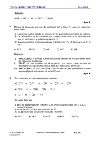 UNMSM-CENTRO PREUNIVERSITARIO Ciclo 2010-I
Solución:
OH4Mne5H8MnO 2
2
4 +→++
+−+−
Rpta. E
7. Marque la secuencia correcta de verdadero (V) o falso (F) para los siguientes
enunciados:
I) La química nuclear estudia los cambios en los que hay transformación de núcleos.
II) La radiactividad es la propiedad que poseen ciertos átomos de desintegrarse
solo en partículas α y radiaciones gamma (γ).
III) Cuando un átomo emite una partícula α (núcleo de ),Z disminuye en 2 y A
en 4.
He4
2
A) FVV B) VFV C) VVF D) VVV E) VFF
Solución:
I) VERDADERO, la química nuclear estudia los cambios en los que toman parte
los núcleos de los átomos.
II) FALSO, la radioactividad es la propiedad que tienen cierto átomos de
desintegrarse en partículas alfa (α), beta (β) y radiaciones gamma (γ) .
III) VERDADERO, las partículas alfa (α) son núcleos de y reducen el número
atómico (Z) en 2 y el número de masa (A) en 4.
He4
2
Rpta. E
8. Con respecto a las reacciones que se muestran
a) PbPoBiPbPo
210
82
214
84
214
83
214
82
218
84 →→→→
b) n2KrBanU
1
0
94
Z
139
56
1
0
235
92 ++→+
c) n?BeHLi
1
0
7
4
1
1
7
3 +→+
Se puede decir que
I) a) es de descomposición radiactiva y las emisiones producidas son α, β, β, α
respectivamente.
II) b) es de fisión nuclear y el valor de Z es 36
III) En c) dos núcleo se fusionan liberando 1 neutrón.
A) FVV B) VFV C) VVF D) FFV E) VVV
SOLUCIONARIO (Prohibida su reproducción y venta) Pág. 116
Semana Nº 7
 