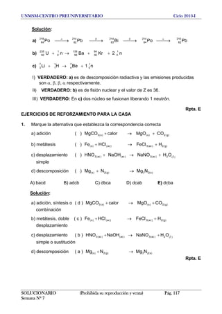 UNMSM-CENTRO PREUNIVERSITARIO Ciclo 2010-I
Solución:
a) PbPoBiPbPo
210
82
214
84
214
83
214
82
218
84 ⎯⎯→⎯⎯⎯→⎯⎯⎯→⎯⎯⎯→⎯ αββα
b) n2KrBanU
1
0
94
36
139
56
1
0
235
92 ++→+
c) n1BeHLi
1
0
7
4
1
1
7
3 +→+
I) VERDADERO: a) es de descomposición radiactiva y las emisiones producidas
son α, β, β, α respectivamente.
II) VERDADERO: b) es de fisión nuclear y el valor de Z es 36.
III) VERDADERO: En c) dos núcleo se fusionan liberando 1 neutrón.
Rpta. E
EJERCICIOS DE REFORZAMIENTO PARA LA CASA
1. Marque la alternativa que establezca la correspondencia correcta
a) adición ( ) )g(2)s()s(3 COMgOcalorMgCO +→+
b) metátesis ( ) )g(2)ac(3)ac()s( HFeCHCFe +→+ ll
c) desplazamiento ( ) )(2)ac(3)ac()ac(3 OHNaNONaOHHNO l+→+
simple
d) descomposición ( ) )s(23)g(2)s( NMgNMg →+
A) bacd B) adcb C) dbca D) dcab E) dcba
Solución:
a) adición, síntesis o ( d ) )g(2)s()s(3 COMgOcalorMgCO +→+
combinación
b) metátesis, doble ( c ) )g(2)ac(3)ac()s( HFeCHCFe +→+ ll
desplazamiento
c) desplazamiento ( b ) )(2)ac(3)ac()ac(3 OHNaNONaOHHNO l+→+
simple o sustitución
d) descomposición ( a ) )s(23)g(2)s( NMgNMg →+
Rpta. E
SOLUCIONARIO (Prohibida su reproducción y venta) Pág. 117
Semana Nº 7
 