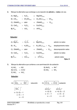UNMSM-CENTRO PREUNIVERSITARIO Ciclo 2010-I
2. Marque la alternativa que contenga a una reacción de adición y redox a la vez.
A) MgO )ac(2)(2)s( )OH(MgOH →+ l
+→+ ll
+→+
→+ l
l →+
B) 2 )g(2)ac(342)ac(42)s( H3)SO(ASOH3A
C) 2 )g(2)ac(2)s(3 ONaNO2calorNaNO
D) CaO )ac(2)(2)s( )OH(CaOH
E) P l )g(32)s(4 PC4C6
Solución:
A) ) adición no redoxac(2
2
)(
21
2)s(
22
)OH(MgOHOMg
+−+−+
→+ l
B) desplazamiento redox)g(2)ac(342)ac(42)s( H)SO(ASOHA +→+ ll
C) descomposición redox)g(2)s(2)s(3 ONaNO2calorNaNO2 +→+
D) adición no redox)ac(2)(2)s( )OH(CaOHCaO →+ l
E) adición redox)g(3
13
)g(2
o
)s(4
o
CP4C6P
−+
→+ ll
Rpta. E
3. Marque la alternativa que contiene a una semirreacción de oxidación
A) B)NONO3 →− +−
→ 2
4 MnMnO
C) D)−−
→ 2
42 OCrOCr 32 NHNO →−
E) −−
→ 23 ONNO
Solución:
5x
16x
1)2(3x
ON
reducciónONON)A
12
3
x
22
3
5
+=
−=−
−=−+
⎟
⎠
⎞
⎜
⎝
⎛
→
−−
−+
−
+
6x3x
28x14x
2)2(4x)2(2x
)OCr()OCr(
oxidaciónOCrOCr)C
2
4
2x
1
2
2x
2
4
6
2
3
+=+=
−=−−=−
−=−+−+
→
−
−
−
−
−
+
−
+
SOLUCIONARIO (Prohibida su reproducción y venta) Pág. 118
Semana Nº 7
 