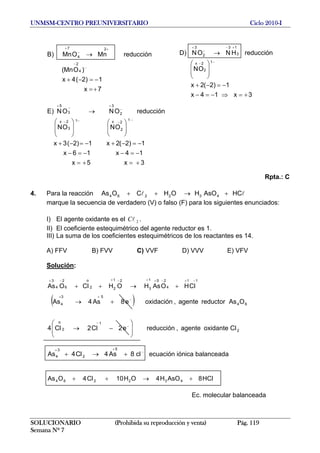 UNMSM-CENTRO PREUNIVERSITARIO Ciclo 2010-I
7x
1)2(4x
)OMn(
reducciónMnOMn)B
4
2
2
4
7
+=
−=−+
→
−
−
+
−
+
3x14x
1)2(2x
ON
reducciónHNON)D
1
2
2x
3
13
2
3
+=⇒−=−
−=−+
⎟
⎟
⎠
⎞
⎜
⎜
⎝
⎛
→
−−
+−
−
+
3x5x
14x16x
1)2(2x1)2(3x
ONON
reducciónONON)E
1
2
2
x1
3
2x
2
3
3
5
+=+=
−=−−=−
−=−+−=−+
⎟⎟
⎠
⎞
⎜⎜
⎝
⎛
⎟
⎟
⎠
⎞
⎜
⎜
⎝
⎛
→
−
−−−
−
+−+
Rpta.: C
4. Para la reacción ll HCAsOHOHCOAs 432264 +→++
marque la secuencia de verdadero (V) o falso (F) para los siguientes enunciados:
I) El agente oxidante es el .2lC
II) El coeficiente estequimétrico del agente reductor es 1.
III) La suma de los coeficientes estequimétricos de los reactantes es 14.
A) FFV B) FVV C) VVF D) VVV E) VFV
Solución:
11
4
251
3
21
22
o
6
2
4
3
CHOAsHOHCOAs
−+−++−+−+
+→++ ll
( )
SOLUCIONARIO (Prohibida su reproducción y venta) Pág. 119
Semana Nº 7
2
1
2
o
64
53
4
Coxidanteagente,reducciónC2C4
OAsreductoragente,oxidacióne8As4As
lll ⎟
⎟
⎠
⎞
⎜
⎜
⎝
⎛
−→
+→
−
−
++
c
C
e2 −
ecuación iónica balanceada−
++
+→+ ll 8As4C4As
5
2
3
4
ll H8AsOH4OH10C4OAs 432264 +→++
Ec. molecular balanceada
 
