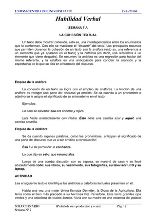 UNMSM-CENTRO PREUNIVERSITARIO Ciclo 2010-I
SOLUCIONARIO (Prohibida su reproducción y venta) Pág. 12
Semana Nº 7
Habilidad Verbal
SEMANA 7 A
LA COHESIÓN TEXTUAL
Un texto debe mostrar cohesión, esto es, una interdependencia entre los enunciados
que lo conforman. Con ello se mantiene el “discurrir” del texto. Los principales recursos
que permiten observar la cohesión de un texto son la anáfora (esto es, una referencia a
un elemento que ya apareció en el texto) y la catáfora (es decir, una referencia a un
elemento que viene después). En resumen, la anáfora es una regresión para hablar del
mismo referente, y la catáfora es una anticipación para concitar la atención y la
expectativa de lo que se dirá en el tramado del discurso.
Empleo de la anáfora
La cohesión de un texto se logra con el empleo de anáforas. La función de una
anáfora es recoger una parte del discurso ya emitido. Se da cuando a un pronombre o
adjetivo se le asigna el significado de su antecedente en el texto:
Ejemplos:
La luna se elevaba; ella era enorme y rojiza.
Luis habla animadamente con Pedro. Éste tiene una camisa azul y aquél, una
camisa amarilla.
Empleo de la catáfora
Se da cuando algunas palabras, como los pronombres, anticipan el significado de
una parte del discurso que va a ser emitido a continuación:
Ésa fue mi perdición: la confianza.
Lo que dijo es esto: que renunciaba.
Luego de una acerba discusión con su esposa, se marchó de casa y se llevó
absolutamente todo: sus libros, su vestimenta, sus fotografías, su televisor LCD y su
laptop.
ACTIVIDAD
Lea el siguiente texto e identifique las anáforas y catáforas textuales presentes en él.
Había una vez una mujer divina llamada Deméter, la Diosa de la Agricultura. Ella
tenía como el bien más preciado a su hermosa hija Perséfone. Esta tenía grandes ojos
verdes y una cabellera de bucles áureos. Vivía con su madre en una estancia del palacio
 