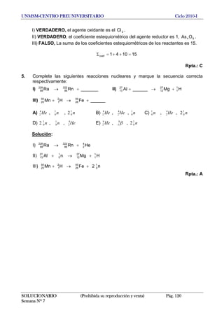 UNMSM-CENTRO PREUNIVERSITARIO Ciclo 2010-I
I) VERDADERO, el agente oxidante es el .2Cl
II) VERDADERO, el coeficiente estequiométrico del agente reductor es 1, .64OAs
III) FALSO, La suma de los coeficientes estequiométricos de los reactantes es 15.
151041coef =++=Σ
Rpta.: C
5. Complete las siguientes reacciones nucleares y marque la secuencia correcta
respectivamente:
I) II)_______RnRa 222
86
226
88 +→ HMg______Al 1
1
27
12
27
13 +→+
III) ______FeHMn 55
26
2
1
55
25 +→+
A) B) C)nnHe 1
0
1
0
4
2 2,, nHeHe 1
0
4
2
4
2 ,, nHen 1
0
4
2
1
0 2,,
D) E)Henn 4
2
1
0
1
0 ,,2 nHe 1
0
0
1
4
2 2,, β−
Solución:
I) HeRnRa 4
2
222
86
226
88 +→
II) HMgnAl 1
1
27
12
1
0
27
13 +→+
III) n2FeHMn 1
0
55
26
2
1
55
25 +→+
Rpta.: A
SOLUCIONARIO (Prohibida su reproducción y venta) Pág. 120
Semana Nº 7
 