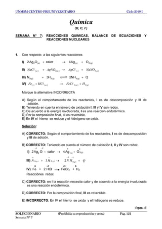 UNMSM-CENTRO PREUNIVERSITARIO Ciclo 2010-I
Química
(B, C, F)
SEMANA N° 7: REACCIONES QUIMICAS, BALANCE DE ECUACIONES Y
REACCIONES NUCLEARES
1. Con respecto a las siguientes reacciones
I) )g(2)s()s(2 OAg4calorOAg2 +→+
II) )(3)()(3)( acsacac NaNOAgCAgNONaC +→+ ll
III) QNH2H3N )g(3)g(2)g(2 ++
IV) )(2)(3)()( gacacs HFeCHCFe +→+ ll
Marque la alternativa INCORRECTA
A) Según el comportamiento de los reactantes, I es de descomposición y III de
adición.
B) Teniendo en cuenta el número de oxidación I, III y IV son redox.
C) De acuerdo a la energía involucrada, I es una reacción endotérmica.
D) Por la composición final, III es reversible.
E) En IV el hierro se reduce y el hidrógeno se oxida.
Solución:
A) CORRECTO: Según el comportamiento de los reactantes, I es de descomposición
y III de adición.
B) CORRECTO: Teniendo en cuenta el número de oxidación I, II y IV son redox.
I) )g(2
o
)s(
o2
2
1
OAg4calorOAg2 +→+
−+
III) QHNHN gg
o
g
o
+→+
+− 1
)(3
3
)(2)(2 23
0 +1 +3 0
IV) Fe + 2 HCℓ FeCℓ3 + H2
Reacciónes redox
C) CORRECTO: en I la reacción necesita calor y de acuerdo a la energía involucrada
es una reacción endotérmica.
D) CORRECTO: Por la composición final, III es reversible.
E) INCORRECTO: En IV el hierro se oxida y el hidrógeno se reduce.
Rpta. E
SOLUCIONARIO (Prohibida su reproducción y venta) Pág. 121
Semana Nº 7
 