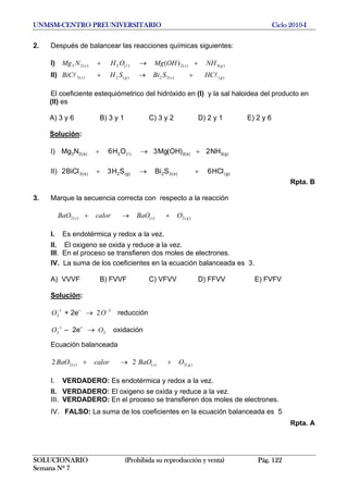 UNMSM-CENTRO PREUNIVERSITARIO Ciclo 2010-I
2. Después de balancear las reacciones químicas siguientes:
I) )(3)(2)(2)(23 )( gss NHOHMgOHNMg +→+ l
II) )()(32)(2)(3 gsgs HCSBiSHBiC ll +→+
El coeficiente estequiómetrico del hidróxido en (I) y la sal haloidea del producto en
(II) es
A) 3 y 6 B) 3 y 1 C) 3 y 2 D) 2 y 1 E) 2 y 6
Solución:
I) )g(3)s(2)(2)s(23 NH2)OH(Mg3OH6NMg +→+ l
II) )g()s(32)g(2)s(3 HC6SBiSH3BiC2 ll +→+
Rpta. B
3. Marque la secuencia correcta con respecto a la reacción
)(2)()(2 gss OBaOcalorBaO +→+
I. Es endotérmica y redox a la vez.
II. El oxigeno se oxida y reduce a la vez.
III. En el proceso se transfieren dos moles de electrones.
IV. La suma de los coeficientes en la ecuación balanceada es 3.
A) VVVF B) FVVF C) VFVV D) FFVV E) FVFV
Solución:
+ 2e–
→ reducción1
2
−
O 2
2 −
O
– 2e–
→ oxidación1
2
−
O 2O
Ecuación balanceada
)(2)()(2 22 gss OBaOcalorBaO +→+
I. VERDADERO: Es endotérmica y redox a la vez.
II. VERDADERO: El oxigeno se oxida y reduce a la vez.
III. VERDADERO: En el proceso se transfieren dos moles de electrones.
IV. FALSO: La suma de los coeficientes en la ecuación balanceada es 5
Rpta. A
SOLUCIONARIO (Prohibida su reproducción y venta) Pág. 122
Semana Nº 7
 