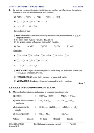 UNMSM-CENTRO PREUNIVERSITARIO Ciclo 2010-I
4. La química nuclear estudia los cambios en los que hay transformación de núcleos.
Con respecto a las reacciones que se muestran
a) PbPoBiPbPo 210
82
214
84
214
83
214
82
218
84 →→→→
b) nKrBanU Z
1
0
94139
56
1
0
235
92 2++→+
c) nBeHLi 1
0
7
4
1
1
7
3 ?+→+
Se puede decir que
I) a) es de descomposición radiactiva y las emisiones producidas son α, β, β, α
respectivamente.
II) b) es de fisión nuclear y el valor de Z es 36
III) En c) dos núcleo se fusionan liberando 1 neutrón.
A) FVV B) VFV C) VVF D) FFV E) VVV
Solución:
a) PbPoBiPbPo 210
82
214
84
214
83
214
82
218
84 ⎯→⎯⎯→⎯⎯→⎯⎯→⎯ αββα
b) nKrBanU 1
0
94
36
139
56
1
0
235
92 2++→+
c) nBeHLi 1
0
7
4
1
1
7
3 1+→+
I) VERDADERO: a) es de descomposición radiactiva y las emisiones producidas
son α, β, β, α respectivamente.
III) VERDADERO:b) es de fisión nuclear y el valor de Z es 36.
III) VERDADERO: En c) dos núcleo se fusionan liberando 1 neutrón.
Rpta. E
EJERCICIOS DE REFORZAMINETO PARA LA CASA
1. Marque la alternativa que establezca la correspondencia correcta
a) adición ( ) )g(2)s()s(3 COMgOcalorMgCO +→+
b) doble desplazamiento ( ) )(2)(3)()( gacacs HFeCHCFe +→+ ll
metátesis
c) desplazamiento ( ) )(2)ac(3)ac()ac(3 OHNaNONaOHHNO l+→+
simple
d) descomposición ( ) )s(23)g(2)s( NMgNMg →+
A) bacd B) adcb C) dbca D) dcab E) dcba
SOLUCIONARIO (Prohibida su reproducción y venta) Pág. 123
Semana Nº 7
 