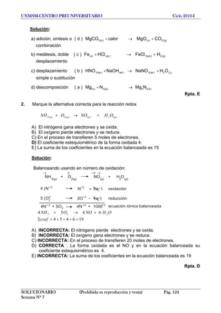 UNMSM-CENTRO PREUNIVERSITARIO Ciclo 2010-I
Solución:
a) adición, síntesis o ( d ) )g(2)s()s(3 COMgOcalorMgCO +→+
combinación
b) metátesis, doble ( c ) )g(2)ac(3)ac()s( HFeCHCFe +→+ ll
desplazamiento
c) desplazamiento ( b ) )(2)ac(3)ac()ac(3 OHNaNONaOHHNO l+→+
simple o sustitución
d) descomposición ( a ) )s(23)g(2)s( NMgNMg →+
Rpta. E
2. Marque la alternativa correcta para la reacción redox
)(2)()(2)(3 gggg OHNOONH +→+
A) El nitrógeno gana electrones y se oxida.
B) El oxígeno pierde electrones y se reduce.
C) En el proceso de transfieren 5 moles de electrones.
D) El coeficiente estequiométrico de la forma oxidada 4.
E) La suma de los coeficientes en la ecuación balanceada es 15
Solución:
Balanceando usando en número de oxidación:
NH3(g)
+ O2(g)
NO(g)
+ H O2 (g)
2+23 0
4 (N )3
N+2
+ 5e
5 (O )0
2O
2
4e2
4N + 5O3
2 4N + 1000+2 2
ecuación iónica balanceada
reducción
oxidación
4
196454
645 223
=+++=Σ
+→+
coef
OHNOONH
A) INCORRECTA: El nitrógeno pierde electrones y se oxida.
B) INCORRECTA: El oxígeno gana electrones y se reduce.
C) INCORRECTA: En el proceso de transfieren 20 moles de electrones.
D) CORRECTA : La forma oxidada es el NO y en la ecuación balanceada su
coeficiente estequiométrico es 4.
E) INCORRECTA: La suma de los coeficientes en la ecuación balanceada es 19
Rpta. D
SOLUCIONARIO (Prohibida su reproducción y venta) Pág. 124
Semana Nº 7
 