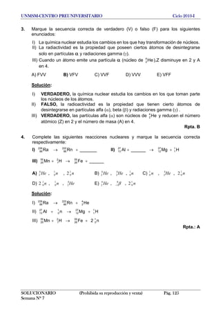 UNMSM-CENTRO PREUNIVERSITARIO Ciclo 2010-I
3. Marque la secuencia correcta de verdadero (V) o falso (F) para los siguientes
enunciados:
I) La química nuclear estudia los cambios en los que hay transformación de núcleos.
II) La radiactividad es la propiedad que poseen ciertos átomos de desintegrarse
solo en partículas α y radiaciones gamma (γ).
III) Cuando un átomo emite una partícula α (núcleo de ),Z disminuye en 2 y A
en 4.
He4
2
A) FVV B) VFV C) VVF D) VVV E) VFF
Solución:
I) VERDADERO, la química nuclear estudia los cambios en los que toman parte
los núcleos de los átomos.
II) FALSO, la radioactividad es la propiedad que tienen cierto átomos de
desintegrarse en partículas alfa (α), beta (β) y radiaciones gamma (γ) .
III) VERDADERO, las partículas alfa (α) son núcleos de y reducen el número
atómico (Z) en 2 y el número de masa (A) en 4.
He4
2
Rpta. B
4. Complete las siguientes reacciones nucleares y marque la secuencia correcta
respectivamente:
I) II)_______RnRa 222
86
226
88 +→ HMg______Al 1
1
27
12
27
13 +→+
III) ______FeHMn 55
26
2
1
55
25 +→+
A) B) C)nnHe 1
0
1
0
4
2 2,, nHeHe 1
0
4
2
4
2 ,, nHen 1
0
4
2
1
0 2,,
D) E)Henn 4
2
1
0
1
0 ,,2 nHe 1
0
0
1
4
2 2,, β−
Solución:
I) HeRnRa 4
2
222
86
226
88 +→
II) HMgnAl 1
1
27
12
1
0
27
13 +→+
III) n2FeHMn 1
0
55
26
2
1
55
25 +→+
Rpta.: A
SOLUCIONARIO (Prohibida su reproducción y venta) Pág. 125
Semana Nº 7
 