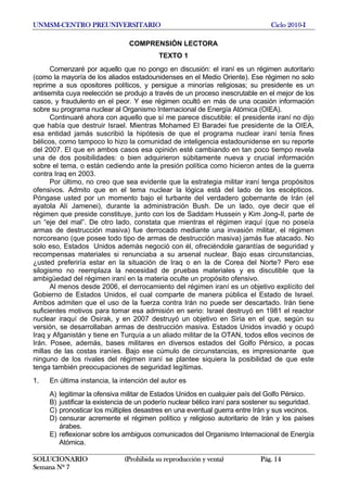 UNMSM-CENTRO PREUNIVERSITARIO Ciclo 2010-I
SOLUCIONARIO (Prohibida su reproducción y venta) Pág. 14
Semana Nº 7
COMPRENSIÓN LECTORA
TEXTO 1
Comenzaré por aquello que no pongo en discusión: el iraní es un régimen autoritario
(como la mayoría de los aliados estadounidenses en el Medio Oriente). Ese régimen no solo
reprime a sus opositores políticos, y persigue a minorías religiosas; su presidente es un
antisemita cuya reelección se produjo a través de un proceso inescrutable en el mejor de los
casos, y fraudulento en el peor. Y ese régimen ocultó en más de una ocasión información
sobre su programa nuclear al Organismo Internacional de Energía Atómica (OIEA).
Continuaré ahora con aquello que sí me parece discutible: el presidente iraní no dijo
que había que destruir Israel. Mientras Mohamed El Baradei fue presidente de la OIEA,
esa entidad jamás suscribió la hipótesis de que el programa nuclear iraní tenía fines
bélicos, como tampoco lo hizo la comunidad de inteligencia estadounidense en su reporte
del 2007. El que en ambos casos esa opinión esté cambiando en tan poco tiempo revela
una de dos posibilidades: o bien adquirieron súbitamente nueva y crucial información
sobre el tema, o están cediendo ante la presión política como hicieron antes de la guerra
contra Iraq en 2003.
Por último, no creo que sea evidente que la estrategia militar iraní tenga propósitos
ofensivos. Admito que en el tema nuclear la lógica está del lado de los escépticos.
Póngase usted por un momento bajo el turbante del verdadero gobernante de Irán (el
ayatola Alí Jamenei), durante la administración Bush. De un lado, oye decir que el
régimen que preside constituye, junto con los de Saddam Hussein y Kim Jong-Il, parte de
un “eje del mal”. De otro lado, constata que mientras el régimen iraquí (que no poseía
armas de destrucción masiva) fue derrocado mediante una invasión militar, el régimen
norcoreano (que posee todo tipo de armas de destrucción masiva) jamás fue atacado. No
solo eso, Estados Unidos además negoció con él, ofreciéndole garantías de seguridad y
recompensas materiales si renunciaba a su arsenal nuclear. Bajo esas circunstancias,
¿usted preferiría estar en la situación de Iraq o en la de Corea del Norte? Pero ese
silogismo no reemplaza la necesidad de pruebas materiales y es discutible que la
ambigüedad del régimen iraní en la materia oculte un propósito ofensivo.
Al menos desde 2006, el derrocamiento del régimen iraní es un objetivo explícito del
Gobierno de Estados Unidos, el cual comparte de manera pública el Estado de Israel.
Ambos admiten que el uso de la fuerza contra Irán no puede ser descartado. Irán tiene
suficientes motivos para tomar esa admisión en serio: Israel destruyó en 1981 el reactor
nuclear iraquí de Osirak, y en 2007 destruyó un objetivo en Siria en el que, según su
versión, se desarrollaban armas de destrucción masiva. Estados Unidos invadió y ocupó
Iraq y Afganistán y tiene en Turquía a un aliado militar de la OTAN, todos ellos vecinos de
Irán. Posee, además, bases militares en diversos estados del Golfo Pérsico, a pocas
millas de las costas iraníes. Bajo ese cúmulo de circunstancias, es impresionante que
ninguno de los rivales del régimen iraní se plantee siquiera la posibilidad de que este
tenga también preocupaciones de seguridad legítimas.
1. En última instancia, la intención del autor es
A) legitimar la ofensiva militar de Estados Unidos en cualquier país del Golfo Pérsico.
B) justificar la existencia de un poderío nuclear bélico iraní para sostener su seguridad.
C) pronosticar los múltiples desastres en una eventual guerra entre Irán y sus vecinos.
D) censurar acremente el régimen político y religioso autoritario de Irán y los países
árabes.
E) reflexionar sobre los ambiguos comunicados del Organismo Internacional de Energía
Atómica.
 