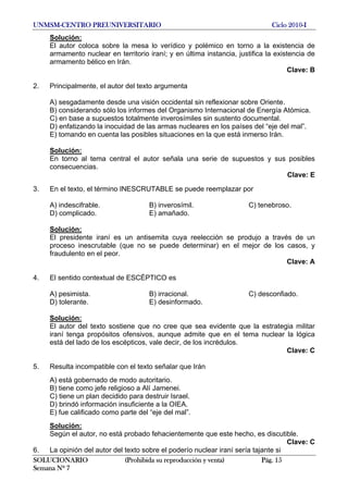 UNMSM-CENTRO PREUNIVERSITARIO Ciclo 2010-I
SOLUCIONARIO (Prohibida su reproducción y venta) Pág. 15
Semana Nº 7
Solución:
El autor coloca sobre la mesa lo verídico y polémico en torno a la existencia de
armamento nuclear en territorio iraní; y en última instancia, justifica la existencia de
armamento bélico en Irán.
Clave: B
2. Principalmente, el autor del texto argumenta
A) sesgadamente desde una visión occidental sin reflexionar sobre Oriente.
B) considerando sólo los informes del Organismo Internacional de Energía Atómica.
C) en base a supuestos totalmente inverosímiles sin sustento documental.
D) enfatizando la inocuidad de las armas nucleares en los países del “eje del mal”.
E) tomando en cuenta las posibles situaciones en la que está inmerso Irán.
Solución:
En torno al tema central el autor señala una serie de supuestos y sus posibles
consecuencias.
Clave: E
3. En el texto, el término INESCRUTABLE se puede reemplazar por
A) indescifrable. B) inverosímil. C) tenebroso.
D) complicado. E) amañado.
Solución:
El presidente iraní es un antisemita cuya reelección se produjo a través de un
proceso inescrutable (que no se puede determinar) en el mejor de los casos, y
fraudulento en el peor.
Clave: A
4. El sentido contextual de ESCÉPTICO es
A) pesimista. B) irracional. C) desconfiado.
D) tolerante. E) desinformado.
Solución:
El autor del texto sostiene que no cree que sea evidente que la estrategia militar
iraní tenga propósitos ofensivos, aunque admite que en el tema nuclear la lógica
está del lado de los escépticos, vale decir, de los incrédulos.
Clave: C
5. Resulta incompatible con el texto señalar que Irán
A) está gobernado de modo autoritario.
B) tiene como jefe religioso a Alí Jamenei.
C) tiene un plan decidido para destruir Israel.
D) brindó información insuficiente a la OIEA.
E) fue calificado como parte del “eje del mal”.
Solución:
Según el autor, no está probado fehacientemente que este hecho, es discutible.
Clave: C
6. La opinión del autor del texto sobre el poderío nuclear iraní sería tajante si
 