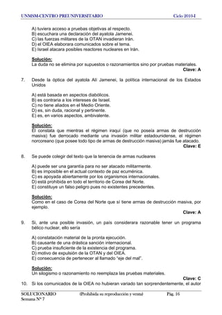 UNMSM-CENTRO PREUNIVERSITARIO Ciclo 2010-I
SOLUCIONARIO (Prohibida su reproducción y venta) Pág. 16
Semana Nº 7
A) tuviera acceso a pruebas objetivas al respecto.
B) escuchara una declaración del ayatola Jamenei.
C) las fuerzas militares de la OTAN invadieran Irán.
D) el OIEA elaborara comunicados sobre el tema.
E) Israel atacara posibles reactores nucleares en Irán.
Solución:
La duda no se elimina por supuestos o razonamientos sino por pruebas materiales.
Clave: A
7. Desde la óptica del ayatola Alí Jamenei, la política internacional de los Estados
Unidos
A) está basada en aspectos diabólicos.
B) es contraria a los intereses de Israel.
C) no tiene aliados en el Medio Oriente.
D) es, sin duda, racional y pertinente.
E) es, en varios aspectos, ambivalente.
Solución:
Él constata que mientras el régimen iraquí (que no poseía armas de destrucción
masiva) fue derrocado mediante una invasión militar estadounidense, el régimen
norcoreano (que posee todo tipo de armas de destrucción masiva) jamás fue atacado.
Clave: E
8. Se puede colegir del texto que la tenencia de armas nucleares
A) puede ser una garantía para no ser atacado militarmente.
B) es imposible en el actual contexto de paz ecuménica.
C) es apoyada abiertamente por los organismos internacionales.
D) está prohibida en todo el territorio de Corea del Norte.
E) constituye un falso peligro pues no existentes precedentes.
Solución:
Como en el caso de Corea del Norte que sí tiene armas de destrucción masiva, por
ejemplo.
Clave: A
9. Si, ante una posible invasión, un país considerara razonable tener un programa
bélico nuclear, ello sería
A) constatación material de la pronta ejecución.
B) causante de una drástica sanción internacional.
C) prueba insuficiente de la existencia del programa.
D) motivo de expulsión de la OTAN y del OIEA.
E) consecuencia de pertenecer al llamado “eje del mal”.
Solución:
Un silogismo o razonamiento no reemplaza las pruebas materiales.
Clave: C
10. Si los comunicados de la OIEA no hubieran variado tan sorprendentemente, el autor
 