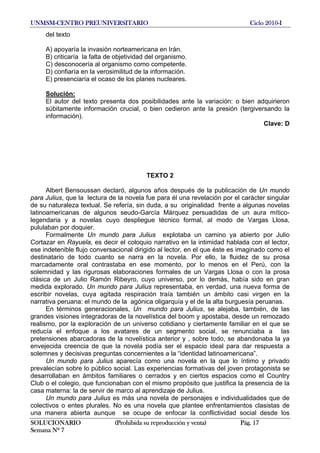 UNMSM-CENTRO PREUNIVERSITARIO Ciclo 2010-I
SOLUCIONARIO (Prohibida su reproducción y venta) Pág. 17
Semana Nº 7
del texto
A) apoyaría la invasión norteamericana en Irán.
B) criticaría la falta de objetividad del organismo.
C) desconocería al organismo como competente.
D) confiaría en la verosimilitud de la información.
E) presenciaría el ocaso de los planes nucleares.
Solución:
El autor del texto presenta dos posibilidades ante la variación: o bien adquirieron
súbitamente información crucial, o bien cedieron ante la presión (tergiversando la
información).
Clave: D
TEXTO 2
Albert Bensoussan declaró, algunos años después de la publicación de Un mundo
para Julius, que la lectura de la novela fue para él una revelación por el carácter singular
de su naturaleza textual. Se refería, sin duda, a su originalidad frente a algunas novelas
latinoamericanas de algunos seudo-García Márquez persuadidas de un aura mítico-
legendaria y a novelas cuyo despliegue técnico formal, al modo de Vargas Llosa,
pululaban por doquier.
Formalmente Un mundo para Julius explotaba un camino ya abierto por Julio
Cortazar en Rayuela, es decir el coloquio narrativo en la intimidad hablada con el lector,
ese indetenible flujo conversacional dirigido al lector, en el que éste es imaginado como el
destinatario de todo cuanto se narra en la novela. Por ello, la fluidez de su prosa
marcadamente oral contrastaba en ese momento, por lo menos en el Perú, con la
solemnidad y las rigurosas elaboraciones formales de un Vargas Llosa o con la prosa
clásica de un Julio Ramón Ribeyro, cuyo universo, por lo demás, había sido en gran
medida explorado. Un mundo para Julius representaba, en verdad, una nueva forma de
escribir novelas, cuya agitada respiración traía también un ámbito casi virgen en la
narrativa peruana: el mundo de la agónica oligarquía y el de la alta burguesía peruanas.
En términos generacionales, Un mundo para Julius, se alejaba, también, de las
grandes visiones integradoras de la novelística del boom y apostaba, desde un remozado
realismo, por la exploración de un universo cotidiano y ciertamente familiar en el que se
reducía el enfoque a los avatares de un segmento social, se renunciaba a las
pretensiones abarcadoras de la novelística anterior y , sobre todo, se abandonaba la ya
envejecida creencia de que la novela podía ser el espacio ideal para dar respuesta a
solemnes y decisivas preguntas concernientes a la “identidad latinoamericana”.
Un mundo para Julius aparecía como una novela en la que lo íntimo y privado
prevalecían sobre lo público social. Las experiencias formativas del joven protagonista se
desarrollaban en ámbitos familiares o cerrados y en ciertos espacios como el Country
Club o el colegio, que funcionaban con el mismo propósito que justifica la presencia de la
casa materna: la de servir de marco al aprendizaje de Julius.
Un mundo para Julius es más una novela de personajes e individualidades que de
colectivos o entes plurales. No es una novela que plantee enfrentamientos clasistas de
una manera abierta aunque se ocupe de enfocar la conflictividad social desde los
 