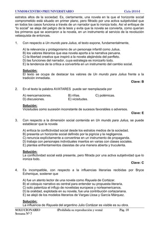UNMSM-CENTRO PREUNIVERSITARIO Ciclo 2010-I
SOLUCIONARIO (Prohibida su reproducción y venta) Pág. 18
Semana Nº 7
estratos altos de la sociedad. Es, ciertamente, una novela en la que el horizonte social
comprometido está situado en primer plano, pero filtrado por una activa subjetividad que
en todos los casos funciona a través de un narrador que lo ironiza todo. Así el enfoque de
“lo social” se aleja del peligro de la tesis y evita que la novela se convierta, como querían
los primeros que se acercaron a la novela, en un instrumento al servicio de la revolución
velasquista de entonces.
1. Con respecto a Un mundo para Julius, el texto expone, fundamentalmente,
A) la relevancia y protagonismo de un personaje infantil como Julius.
B) los valores literarios que esa novela aporta a la narrativa peruana.
C) la libertad creativa que inspiró a la novela alejándola del panfleto.
D) las funciones del narrador, cuya estrategia es ironizarlo todo.
E) la tendencia de la crítica a convertirla en un instrumento del cambio social.
Solución:
El texto se ocupa de destacar los valores de Un mundo para Julius frente a la
tradición inmediata.
Clave: B
2. En el texto la palabra AVATARES puede ser reemplazada por
A) reencarnaciones. B) riñas. C) polémicas.
D) discusiones. E) vicisitudes.
Solución:
Vicisitudes como sucesión inconstante de sucesos favorables o adversos.
Clave: E
3. Con respecto a la dimensión social contenida en Un mundo para Julius, se puede
establecer que la novela
A) enfoca la conflictividad social desde los estratos medios de la sociedad.
B) presenta un horizonte social definido por la pigricia y la negligencia.
C) renuncia explícitamente a convertirse en un instrumento de propaganda.
D) trabaja con personajes individuales insertos en varias con clases sociales.
E) plantea enfrentamientos clasistas de una manera abierta y truculenta.
Solución:
La conflictividad social está presente, pero filtrada por una activa subjetividad que lo
ironiza todo.
Clave: C
4. Es incompatible, con respecto a la influencias literarias recibidas por Bryce
Echenique, sostener que
A) fue un atento lector de una novela como Rayuela de Cortázar.
B) el coloquio narrativo es central para entender su propuesta literaria.
C) solo patentiza el influjo de novelistas europeos y norteamericanos.
D) la oralidad, explotada en su novela, fue una contribución cortazariana.
E) se alejó de los modelos literarios de Vargas Llosa y García Márquez.
Solución:
La influencia de Rayuela del argentino Julio Cortázar es visible es su obra.
 