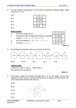 UNMSM-CENTRO PREUNIVERSITARIO Ciclo 2010-I
3. Con los números naturales del 1 al 16 se formó el siguiente cuadrado mágico. Halle
el valor de 2x – 3y.
A) 8
x2
B) 6
1011
C) 5
67
D) 2
y4 14
E) 3
RESOLUCIÓN:
SOLUCIONARIO (Prohibida su reproducción y venta) Pág. 2
Semana Nº 7
1. El número mágico es 34
2. De la primera fila, la diagonal principal y la cuarta fila,
2
11 10
6
14
7
4
x
yb
a 13
resulta 19a x+ = , y17a y+ = 16b y+ =
3. De (2) se obtienen .16, 15, 3, 1a b x y= = = =
34. Por tanto 2 3 .x y− =
Clave: E
4. En el diagrama mostrado, halle la suma de las cifras de X.
A) 12 B) 13 C) 4 D) 7 E) 9
RESOLUCIÓN:
1/18x6=1/3; 1/3x3=1; 1x4=4; ... ;60x3=180= X
Por lo tanto Suma de cifras=9
Clave: E
5. En la figura, escribir los números naturales del 11 al 18, sin repetir, uno en cada
casillero de modo que dos números consecutivos no tengan conexión directa, dar
como respuesta el mínimo valor de (x+y).
A) 35
B) 27
C) 23
D) 25
E) 31
1/18 1/3 4 601 12 X
 