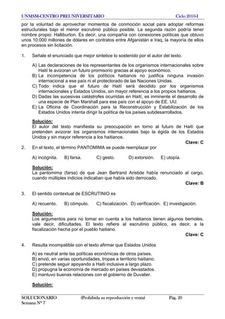UNMSM-CENTRO PREUNIVERSITARIO Ciclo 2010-I
SOLUCIONARIO (Prohibida su reproducción y venta) Pág. 20
Semana Nº 7
por la voluntad de aprovechar momentos de conmoción social para adoptar reformas
estructurales bajo el menor escrutinio público posible. La segunda razón podría tener
nombre propio: Halliburton. Es decir, una compañía con conexiones políticas que obtuvo
unos 10.000 millones de dólares en contratos entre Afganistán e Iraq, la mayoría de ellos
en procesos sin licitación.
1. Señale el enunciado que mejor sintetice lo sostenido por el autor del texto.
A) Las declaraciones de los representantes de los organismos internacionales sobre
Haití le avizoran un futuro promisorio gracias al apoyo económico.
B) La incompetencia de los políticos haitianos no justifica ninguna invasión
internacional a ese país ni el protectorado de las Naciones Unidas.
C) Todo indica que el futuro de Haití será decidido por los organismos
internacionales y Estados Unidos, sin mayor referencia a los propios haitianos.
D) Dadas las sucesivas catástrofes ocurridas en Haití, es inminente el desarrollo de
una especie de Plan Marshall para ese país con el apoyo de EE. UU.
E) La Oficina de Coordinación para la Reconstrucción y Estabilización de los
Estados Unidos intenta dirigir la política de los países subdesarrollados.
Solución:
El autor del texto manifiesta su preocupación en torno al futuro de Haití que
pretenden avizorar los organismos internacionales bajo la égida de los Estados
Unidos y sin mayor referencia a los haitianos.
Clave: C
2. En el texto, el término PANTOMIMA se puede reemplazar por
A) incógnita. B) farsa. C) gesto. D) extorsión. E) utopía.
Solución:
La pantomima (farsa) de que Jean Bertrand Aristide había renunciado al cargo,
cuando múltiples indicios indicaban que había sido derrocado.
Clave: B
3. El sentido contextual de ESCRUTINIO es
A) recuento. B) cómputo. C) fiscalización. D) verificación. E) investigación.
Solución:
Los argumentos para no tomar en cuenta a los haitianos tienen algunos bemoles,
vale decir, dificultades. El texto refiere al escrutinio público, es decir, a la
fiscalización hecha por el pueblo haitiano.
Clave: C
4. Resulta incompatible con el texto afirmar que Estados Unidos
A) es neutral ante las políticas económicas de otros países.
B) envió, en varias oportunidades, tropas a territorio haitiano.
C) pretende seguir apoyando a Haití inclusive a largo plazo.
D) propugna la economía de mercado en países devastados.
E) mantuvo buenas relaciones con el gobierno de Duvalier.
Solución:
 