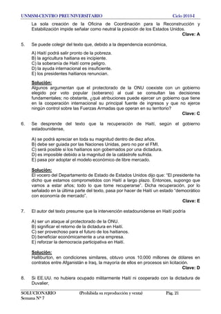 UNMSM-CENTRO PREUNIVERSITARIO Ciclo 2010-I
SOLUCIONARIO (Prohibida su reproducción y venta) Pág. 21
Semana Nº 7
La sola creación de la Oficina de Coordinación para la Reconstrucción y
Estabilización impide señalar como neutral la posición de los Estados Unidos.
Clave: A
5. Se puede colegir del texto que, debido a la dependencia económica,
A) Haití podrá salir pronto de la pobreza.
B) la agricultura haitiana es incipiente.
C) la soberanía de Haití corre peligro.
D) la ayuda internacional es insuficiente.
E) los presidentes haitianos renuncian.
Solución:
Algunos argumentan que el protectorado de la ONU coexiste con un gobierno
elegido por voto popular (soberano) al cual se consultan las decisiones
fundamentales; no obstante, ¿qué atribuciones puede ejercer un gobierno que tiene
en la cooperación internacional su principal fuente de ingresos y que no ejerce
ningún control sobre las Fuerzas Armadas que operan en su territorio?
Clave: C
6. Se desprende del texto que la recuperación de Haití, según el gobierno
estadounidense,
A) se podrá apreciar en toda su magnitud dentro de diez años.
B) debe ser guiada por las Naciones Unidas, pero no por el FMI.
C) será posible si los haitianos son gobernados por una dictadura.
D) es imposible debido a la magnitud de la catástrofe sufrida.
E) pasa por adoptar el modelo económico de libre mercado.
Solución:
El vocero del Departamento de Estado de Estados Unidos dijo que: “El presidente ha
dicho que estamos comprometidos con Haití a largo plazo. Entonces, supongo que
vamos a estar años; todo lo que tome recuperarse”. Dicha recuperación, por lo
señalado en la última parte del texto, pasa por hacer de Haití un estado “democrático
con economía de mercado”.
Clave: E
7. El autor del texto presume que la intervención estadounidense en Haití podría
A) ser un ataque al protectorado de la ONU.
B) significar el retorno de la dictadura en Haití.
C) ser provechoso para el futuro de los haitianos.
D) beneficiar económicamente a una empresa.
E) reforzar la democracia participativa en Haití.
Solución:
Halliburton, en condiciones similares, obtuvo unos 10.000 millones de dólares en
contratos entre Afganistán e Iraq, la mayoría de ellos en procesos sin licitación.
Clave: D
8. Si EE.UU. no hubiera ocupado militarmente Haití ni cooperado con la dictadura de
Duvalier,
 