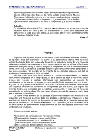 UNMSM-CENTRO PREUNIVERSITARIO Ciclo 2010-I
SOLUCIONARIO (Prohibida su reproducción y venta) Pág. 22
Semana Nº 7
A) el derrocamiento de Aristide no habría sido considerado una pantomima.
B) este no habría podido disponer de Haití a su total antojo durante 28 años.
C) el pueblo haitiano tendría una enorme deuda moral con la gran potencia.
D) la democracia sería la forma de gobierno vigente en la república de Haití.
E) habría menos desconfianza en torno al compromiso que asumió con Haití.
Solución:
En el texto se afirma que EE.UU. no está exento de culpa en lo que respecta a la
situación actual de Haití y esa es precisamente la razón para desconfiar del
compromiso a largo plazo con este país, anunciado por el vocero del Departamento
de Estado de Estados Unido
Clave: E
TEXTO 2
El probar una hipótesis implica por lo menos cuatro actividades diferentes. Primero,
la hipótesis debe ser examinada en cuanto a su consistencia interna. Una hipótesis
autocontradictoria debe ser rechazada. Segundo, la estructura lógica de una hipótesis
debe ser examinada para averiguar si tiene valor explicativo; esto es, si hace al fenómeno
observado inteligible en algún sentido, si ayuda a comprender por qué el fenómeno ocurre
como se observa. La hipótesis establece relaciones generales entre ciertas condiciones y
sus consecuencias. Por ejemplo, el movimiento de los planetas alrededor del Sol es
explicado como consecuencia de la gravedad.
Tercero, la hipótesis debe ser examinada en cuanto a su consistencia con teorías
comúnmente aceptadas en el campo particular de la ciencia; es decir, si representa algún
avance con respecto a hipótesis alternativas bien establecidas. La carencia de
consistencia no siempre es razón para rechazar una hipótesis, aunque a menudo lo sea.
Algunos de los grandes avances científicos ocurren precisamente cuando se muestra que
una hipótesis ampliamente sostenida es reemplazada por otra nueva, que explica los
mismos fenómenos explicados por la hipótesis preexistente, y otros que la hipótesis
preexistente no podía explicar. Un ejemplo es el reemplazo de la mecánica newtoniana
por la teoría de la relatividad.
La cuarta y más distintiva de las pruebas a que debe someterse una hipótesis es la
siguiente: una hipótesis científica debe ser probada empíricamente indagando si las
predicciones acerca del mundo de la experiencia derivadas de la hipótesis concuerdan
con lo que se observa o no. Este es el elemento crítico que distingue a la ciencia empírica
de otras formas de conocimiento: el requerimiento de que las hipótesis científicas sean
empíricamente refutables.
1. El tema central del texto es
A) el proceso de construcción de hipótesis científicas.
B) los procedimientos para evaluar una hipótesis.
C) los grandes avances de la ciencia empírica.
D) las concepciones científicas contemporáneas.
E) la consistencia de las hipótesis empíricas.
 