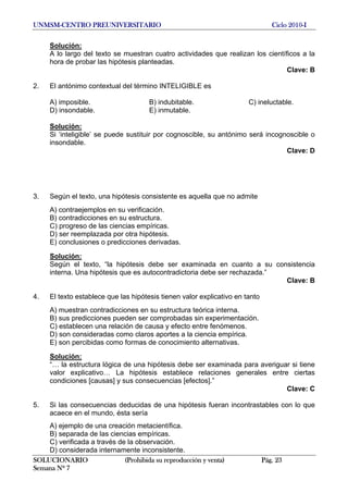 UNMSM-CENTRO PREUNIVERSITARIO Ciclo 2010-I
SOLUCIONARIO (Prohibida su reproducción y venta) Pág. 23
Semana Nº 7
Solución:
A lo largo del texto se muestran cuatro actividades que realizan los científicos a la
hora de probar las hipótesis planteadas.
Clave: B
2. El antónimo contextual del término INTELIGIBLE es
A) imposible. B) indubitable. C) ineluctable.
D) insondable. E) inmutable.
Solución:
Si ‘inteligible’ se puede sustituir por cognoscible, su antónimo será incognoscible o
insondable.
Clave: D
3. Según el texto, una hipótesis consistente es aquella que no admite
A) contraejemplos en su verificación.
B) contradicciones en su estructura.
C) progreso de las ciencias empíricas.
D) ser reemplazada por otra hipótesis.
E) conclusiones o predicciones derivadas.
Solución:
Según el texto, “la hipótesis debe ser examinada en cuanto a su consistencia
interna. Una hipótesis que es autocontradictoria debe ser rechazada.”
Clave: B
4. El texto establece que las hipótesis tienen valor explicativo en tanto
A) muestran contradicciones en su estructura teórica interna.
B) sus predicciones pueden ser comprobadas sin experimentación.
C) establecen una relación de causa y efecto entre fenómenos.
D) son consideradas como claros aportes a la ciencia empírica.
E) son percibidas como formas de conocimiento alternativas.
Solución:
“… la estructura lógica de una hipótesis debe ser examinada para averiguar si tiene
valor explicativo… La hipótesis establece relaciones generales entre ciertas
condiciones [causas] y sus consecuencias [efectos].”
Clave: C
5. Si las consecuencias deducidas de una hipótesis fueran incontrastables con lo que
acaece en el mundo, ésta sería
A) ejemplo de una creación metacientífica.
B) separada de las ciencias empíricas.
C) verificada a través de la observación.
D) considerada internamente inconsistente.
 