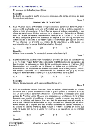UNMSM-CENTRO PREUNIVERSITARIO Ciclo 2010-I
SOLUCIONARIO (Prohibida su reproducción y venta) Pág. 24
Semana Nº 7
E) aceptada por todos los matemáticos.
Solución:
La teoría no pasaría la cuarta prueba que distingue a la ciencia empírica de otras
formas de conocimiento.
Clave: B
ELIMINACIÓN DE ORACIONES
1. I) La influenza es una enfermedad contagiosa causada por el virus de la Influenza y,
aunque está catalogada como una enfermedad que afecta al sistema respiratorio,
afecta a todo el organismo. II) La influenza ataca al sistema respiratorio, y sus
síntomas son diversos. III) Los síntomas de la influenza son: fiebre alta de 39-40 C,
dolor de cabeza, tos severa, fatiga extrema y dolores en el cuerpo. IV) La influenza
es muy contagiosa, puede ser trasmitida al respirar el aire de alguien que está
estornudando o tosiendo o por tocar objetos contaminados por alguien enfermo.
V) La influenza se previene por medio de la vacunación y esta puede ser
administrada a los humanos desde los seis años de edad.
A) I B) III C) II D) V E) IV
Solución:
Criterio de redundancia. Se elimina la II porque redunda en I y III.
Clave: C
2. I) El Romanticismo es afirmación de la libertad creadora en todos los sentidos frente
a los modelos y reglas de la tradición clasicista. II) El Romanticismo es expresión de
las vivencias no racionales, es decir de los sentimientos, sueños e instintos. III) El
Romanticismo es expresión de la libertad en todas sus modalidades. IV) El
Romanticismo es vehículo de los valores espirituales frente al Pragmatismo utilitario
del sistema capitalista. V) El Romanticismo es afirmación del yo y su mundo
subjetivo, de la identidad nacional y de la cultura trasmitida por el pueblo.
A) III B) IV C) I D) II E) V
Solución:
Criterio de redundancia. La III oración está contenida en I.
Clave: A
3. I) Si un usuario del sistema financiero tiene un reclamo, debe hacerlo, en primera
instancia, ante la propia entidad bancaria en la que se produjo el problema. II) El uso
que un peruano hace del sistema financiero es minoritario con respecto al de otros
países de América Latina. III) Ante una respuesta no satisfactoria de la entidad
bancaria que produjo el problema, el usuario puede presentar, por escrito, su
reclamo al defensor del sistema financiero. IV) Se recomienda que el usuario, en
medio del proceso de reclamación, no haya iniciado otro reclamo por el mismo
hecho materia de la disputa ante otra instancia dirimente del sistema financiero. V)
El usuario del sistema financiero debe realizar el reclamo teniendo en cuenta que
éste no puede ser mayor a veinte mil dólares o su equivalente en su moneda
nacional.
A) I B) III C) V D) II E) IV
Solución:
 