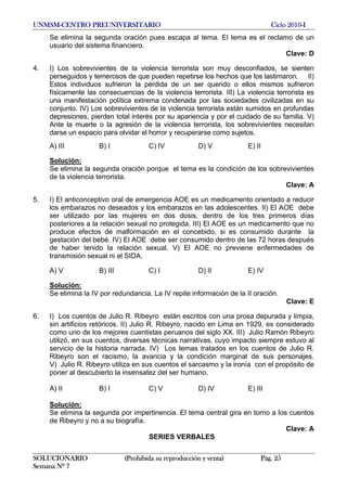 UNMSM-CENTRO PREUNIVERSITARIO Ciclo 2010-I
SOLUCIONARIO (Prohibida su reproducción y venta) Pág. 25
Semana Nº 7
Se elimina la segunda oración pues escapa al tema. El tema es el reclamo de un
usuario del sistema financiero.
Clave: D
4. I) Los sobrevivientes de la violencia terrorista son muy desconfiados, se sienten
perseguidos y temerosos de que pueden repetirse los hechos que los lastimaron. II)
Estos individuos sufrieron la pérdida de un ser querido o ellos mismos sufrieron
físicamente las consecuencias de la violencia terrorista. III) La violencia terrorista es
una manifestación política extrema condenada por las sociedades civilizadas en su
conjunto. IV) Los sobrevivientes de la violencia terrorista están sumidos en profundas
depresiones, pierden total interés por su apariencia y por el cuidado de su familia. V)
Ante la muerte o la agresión de la violencia terrorista, los sobrevivientes necesitan
darse un espacio para olvidar el horror y recuperarse como sujetos.
A) III B) I C) IV D) V E) II
Solución:
Se elimina la segunda oración porque el tema es la condición de los sobrevivientes
de la violencia terrorista.
Clave: A
5. I) El anticonceptivo oral de emergencia AOE es un medicamento orientado a reducir
los embarazos no deseados y los embarazos en las adolescentes. II) El AOE debe
ser utilizado por las mujeres en dos dosis, dentro de los tres primeros días
posteriores a la relación sexual no protegida. III) El AOE es un medicamento que no
produce efectos de malformación en el concebido, si es consumido durante la
gestación del bebé. IV) El AOE debe ser consumido dentro de las 72 horas después
de haber tenido la relación sexual. V) El AOE no previene enfermedades de
transmisión sexual ni el SIDA.
A) V B) III C) I D) II E) IV
Solución:
Se elimina la IV por redundancia. La IV repite información de la II oración.
Clave: E
6. I) Los cuentos de Julio R. Ribeyro están escritos con una prosa depurada y limpia,
sin artificios retóricos. II) Julio R. Ribeyro, nacido en Lima en 1929, es considerado
como uno de los mejores cuentistas peruanos del siglo XX. III) Julio Ramón Ribeyro
utilizó, en sus cuentos, diversas técnicas narrativas, cuyo impacto siempre estuvo al
servicio de la historia narrada. IV) Los temas tratados en los cuentos de Julio R.
Ribeyro son el racismo, la avaricia y la condición marginal de sus personajes.
V) Julio R. Ribeyro utiliza en sus cuentos el sarcasmo y la ironía con el propósito de
poner al descubierto la insensatez del ser humano.
A) II B) I C) V D) IV E) III
Solución:
Se elimina la segunda por impertinencia. El tema central gira en torno a los cuentos
de Ribeyro y no a su biografía.
Clave: A
SERIES VERBALES
 