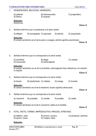 UNMSM-CENTRO PREUNIVERSITARIO Ciclo 2010-I
SOLUCIONARIO (Prohibida su reproducción y venta) Pág. 26
Semana Nº 7
1. PENDENCIERO, BELICOSO, ARMÍGERO,
A) potente. B) desmesurado. C) pragmático.
D) tétrico. E) pugnaz.
Solución:
Sinónimos.
Clave: E
2. Señale el término que no pertenece a la serie verbal.
A) afligido B) acongojado C) apenado D) atónito E) angustiado
Solución:
El campo semántico es el de la pena o congoja; atónito significa asombrado.
Clave: D
3. Señale el término que no corresponde a la serie verbal.
A) prohibido B) ilegal C) vedado
D) censurado E) extravagante
Solución:
El campo semántico es el de lo prohibido; extravagante hace referencia a lo extraño
o singular.
Clave: E
4. Señale el término que no corresponde a la serie verbal.
A) fausto B) desdichado C) nefasto D) aciago E) funesto
Solución:
El campo semántico es el de la desdicha; fausto significa afortunado.
Clave: A
5. Señale el término que no corresponde a la serie verbal.
A) verosímil B) probable C) creíble D) posible E) viable
Solución:
El campo semántico es el de lo verosímil; viable es lo factible.
Clave: E
6. FÚTIL, INÚTIL; YERMO, IMPRODUCTIVO; PROCAZ, ATREVIDO;
A) diáfano, claro. B) arcano, arcaico. C) perspicaz, pertinaz.
D) ignaro, inope. E) insigne, ideal.
Solución:
 