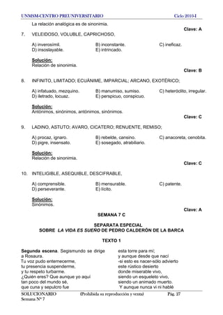 UNMSM-CENTRO PREUNIVERSITARIO Ciclo 2010-I
SOLUCIONARIO (Prohibida su reproducción y venta) Pág. 27
Semana Nº 7
La relación analógica es de sinonimia.
Clave: A
7. VELEIDOSO, VOLUBLE, CAPRICHOSO,
A) inverosímil. B) inconstante. C) ineficaz.
D) insoslayable. E) intrincado.
Solución:
Relación de sinonimia.
Clave: B
8. INFINITO, LIMITADO; ECUÁNIME, IMPARCIAL; ARCANO, EXOTÉRICO;
A) infatuado, mezquino. B) manumiso, sumiso. C) heteróclito, irregular.
D) iletrado, locuaz. E) perspicuo, conspicuo.
Solución:
Antónimos, sinónimos, antónimos, sinónimos.
Clave: C
9. LADINO, ASTUTO; AVARO, CICATERO; RENUENTE, REMISO;
A) procaz, ignaro. B) rebelde, cansino. C) anacoreta, cenobita.
D) pigre, insensato. E) sosegado, atrabiliario.
Solución:
Relación de sinonimia.
Clave: C
10. INTELIGIBLE, ASEQUIBLE, DESCIFRABLE,
A) comprensible. B) mensurable. C) patente.
D) perseverante. E) lícito.
Solución:
Sinónimos.
Clave: A
SEMANA 7 C
SEPARATA ESPECIAL
SOBRE LA VIDA ES SUEÑO DE PEDRO CALDERÓN DE LA BARCA
TEXTO 1
Segunda escena. Segismundo se dirige
a Rosaura.
Tu voz pudo enternecerme,
tu presencia suspenderme,
y tu respeto turbarme.
¿Quién eres? Que aunque yo aquí
tan poco del mundo sé,
que cuna y sepulcro fue
esta torre para mí;
y aunque desde que nací
-si esto es nacer-sólo advierto
este rústico desierto
donde miserable vivo,
siendo un esqueleto vivo,
siendo un animado muerto.
Y aunque nunca vi ni hablé
 