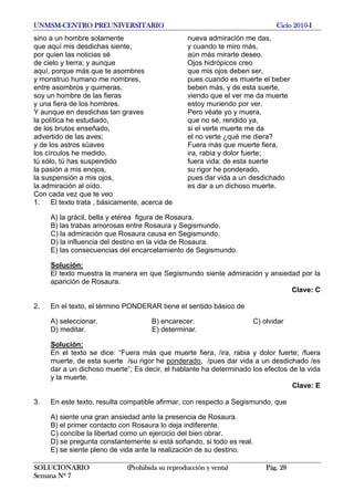 UNMSM-CENTRO PREUNIVERSITARIO Ciclo 2010-I
SOLUCIONARIO (Prohibida su reproducción y venta) Pág. 28
Semana Nº 7
sino a un hombre solamente
que aquí mis desdichas siente,
por quien las noticias sé
de cielo y tierra; y aunque
aquí, porque más que te asombres
y monstruo humano me nombres,
entre asombros y quimeras,
soy un hombre de las fieras
y una fiera de los hombres.
Y aunque en desdichas tan graves
la política he estudiado,
de los brutos enseñado,
advertido de las aves;
y de los astros süaves
los círculos he medido,
tú sólo, tú has suspendido
la pasión a mis enojos,
la suspensión a mis ojos,
la admiración al oído.
Con cada vez que te veo
nueva admiración me das,
y cuando te miro más,
aún más mirarte deseo.
Ojos hidrópicos creo
que mis ojos deben ser,
pues cuando es muerte el beber
beben más, y de esta suerte,
viendo que el ver me da muerte
estoy muriendo por ver.
Pero véate yo y muera,
que no sé, rendido ya,
si el verte muerte me da
el no verte ¿qué me diera?
Fuera más que muerte fiera,
ira, rabia y dolor fuerte;
fuera vida: de esta suerte
su rigor he ponderado,
pues dar vida a un desdichado
es dar a un dichoso muerte.
1. El texto trata , básicamente, acerca de
A) la grácil, bella y etérea figura de Rosaura.
B) las trabas amorosas entre Rosaura y Segismundo.
C) la admiración que Rosaura causa en Segismundo.
D) la influencia del destino en la vida de Rosaura.
E) las consecuencias del encarcelamiento de Segismundo.
Solución:
El texto muestra la manera en que Segismundo siente admiración y ansiedad por la
aparición de Rosaura.
Clave: C
2. En el texto, el término PONDERAR tiene el sentido básico de
A) seleccionar. B) encarecer. C) olvidar
D) meditar. E) determinar.
Solución:
En el texto se dice: “Fuera más que muerte fiera, /ira, rabia y dolor fuerte; /fuera
muerte, de esta suerte /su rigor he ponderado, /pues dar vida a un desdichado /es
dar a un dichoso muerte”; Es decir, el hablante ha determinado los efectos de la vida
y la muerte.
Clave: E
3. En este texto, resulta compatible afirmar, con respecto a Segismundo, que
A) siente una gran ansiedad ante la presencia de Rosaura.
B) el primer contacto con Rosaura lo deja indiferente.
C) concibe la libertad como un ejercicio del bien obrar.
D) se pregunta constantemente si está soñando, si todo es real.
E) se siente pleno de vida ante la realización de su destino.
 