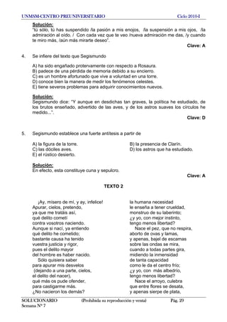 UNMSM-CENTRO PREUNIVERSITARIO Ciclo 2010-I
SOLUCIONARIO (Prohibida su reproducción y venta) Pág. 29
Semana Nº 7
Solución:
“tú sólo, tú has suspendido /la pasión a mis enojos, /la suspensión a mis ojos, /la
admiración al oído. / Con cada vez que te veo /nueva admiración me das, /y cuando
te miro más, /aún más mirarte deseo”.
Clave: A
4. Se infiere del texto que Segismundo
A) ha sido engañado protervamente con respecto a Rosaura.
B) padece de una pérdida de memoria debido a su encierro.
C) es un hombre afortunado que vive a voluntad en una torre.
D) conoce bien la manera de medir los fenómenos celestes.
E) tiene severos problemas para adquirir conocimientos nuevos.
Solución:
Segismundo dice: “Y aunque en desdichas tan graves, la política he estudiado, de
los brutos enseñado, advertido de las aves, y de los astros suaves los círculos he
medido...”.
Clave: D
5. Segismundo establece una fuerte antítesis a partir de
A) la figura de la torre. B) la presencia de Clarín.
C) las dóciles aves. D) los astros que ha estudiado.
E) el rústico desierto.
Solución:
En efecto, esta constituye cuna y sepulcro.
Clave: A
TEXTO 2
¡Ay, mísero de mí, y ay, infelice! la humana necesidad
Apurar, cielos, pretendo, le enseña a tener crueldad,
ya que me tratáis así, monstruo de su laberinto;
qué delito cometí ¿y yo, con mejor instinto,
contra vosotros naciendo. tengo menos libertad?
Aunque si nací, ya entiendo Nace el pez, que no respira,
qué delito he cometido; aborto de ovas y lamas,
bastante causa ha tenido y apenas, bajel de escamas
vuestra justicia y rigor, sobre las ondas se mira,
pues el delito mayor cuando a todas partes gira,
del hombre es haber nacido. midiendo la inmensidad
Sólo quisiera saber de tanta capacidad
para apurar mis desvelos como le da el centro frío;
(dejando a una parte, cielos, ¿y yo, con más albedrío,
el delito del nacer), tengo menos libertad?
qué más os pude ofender, Nace el arroyo, culebra
para castigarme más. que entre flores se desata,
¿No nacieron los demás? y apenas sierpe de plata,
 
