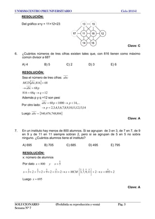 UNMSM-CENTRO PREUNIVERSITARIO Ciclo 2010-I
RESOLUCIÓN:
SOLUCIONARIO (Prohibida su reproducción y venta) Pág. 3
Semana Nº 7
Del gráfico x+y = 11+12=23
Clave: C
6. ¿Cuántos números de tres cifras existen tales que, con 816 tienen como máximo
común divisor a 68?
A) 4 B) 5 C) 2 D) 3 E) 6
RESOLUCIÓN:
Sea el número de tres cifras: abc
{ }
1268816
68
68816,
=→=
=→
=
qq
pabc
abcMCD
Además p y q =12 son pesi
Por otro lado:
14,13,12,11,10,9,8,7,6,5,4,3,2
,...14100068
=→
<→<=
p
ppabc
Luego { 884,748,476,340=abc }
Clave: A
7. En un instituto hay menos de 800 alumnos. Si se agrupan de 3 en 3, de 7 en 7, de 9
en 9 y de 11 en 11 siempre sobran 2, pero si se agrupan de 5 en 5 no sobra
ninguno. ¿Cuántos alumnos tiene el instituto?
A) 695 B) 705 C) 685 D) 495 E) 795
RESOLUCIÓN:
x: número de alumnos
Por dato
0
5800 =< xyx
2693211,9,7,3211292723
000000000
+=→+
⎭
⎬
⎫
⎩
⎨
⎧
=→+=+=+=+= xMCMxx
Luego 695=x
Clave: A
 