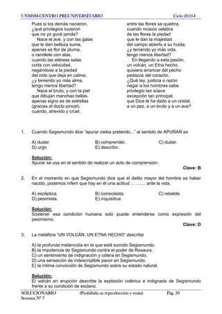 UNMSM-CENTRO PREUNIVERSITARIO Ciclo 2010-I
SOLUCIONARIO (Prohibida su reproducción y venta) Pág. 30
Semana Nº 7
Pues si los demás nacieron, entre las flores se quiebra,
¿qué privilegios tuvieron cuando músico celebra
que no yo gocé jamás? de las flores la piedad
Nace el ave, y con las galas que le dan la majestad
que le dan belleza suma, del campo abierto a su huida;
apenas es flor de pluma, ¿y teniendo yo más vida,
o ramillete con alas, tengo menos libertad?
cuando las etéreas salas En llegando a esta pasión,
corta con velocidad, un volcán, un Etna hecho,
negándose a la piedad quisiera arrancar del pecho
del nido que deja en calma; pedazos del corazón.
¿y teniendo yo más alma, ¿Qué ley, justicia o razón
tengo menos libertad? negar a los hombres sabe
Nace el bruto, y con la piel privilegio tan süave
que dibujan manchas bellas, excepción tan principal,
apenas signo es de estrellas que Dios le ha dado a un cristal,
(gracias al docto pincel), a un pez, a un bruto y a un ave?
cuando, atrevido y crüel,
1. Cuando Segismundo dice “apurar cielos pretendo...” el sentido de APURAR es
A) dudar. B) comprender. C) dudar.
D) urgir. E) describir.
Solución:
Apurar se usa en el sentido de realizar un acto de comprensión.
Clave: B
2. En el momento en que Segismundo dice que el delito mayor del hombre es haber
nacido, podemos inferir que hay en él una actitud ………. ante la vida.
A) escéptica. B) iconoclasta. C) rebelde.
D) pesimista. E) inquisitiva.
Solución:
Sostener esa condición humana solo puede entenderse como expresión del
pesimismo.
Clave: D
3. La metáfora “UN VOLCÁN, UN ETNA HECHO” describe
A) la profunda melancolía en la que está sumido Segismundo.
B) la impotencia de Segismundo contra el poder de Rosaura.
C) un sentimiento de indignación y cólera en Segismundo.
D) una sensación de indescriptible pavor en Segismundo.
E) la íntima convicción de Segismundo sobre su estado natural.
Solución:
El volcán en erupción describe la explosión colérica e indignada de Segismundo
frente a su condición de esclavo.
 