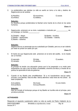 UNMSM-CENTRO PREUNIVERSITARIO Ciclo 2010-I
SOLUCIONARIO (Prohibida su reproducción y venta) Pág. 32
Semana Nº 7
2. La problemática que plantea La vida es sueño en torno a la vida y destino de
Segismundo es de carácter
A) filosófico. B) económico. C) social.
D) artístico. E) estético.
Solución:
Es filosófica porque problematiza la libertad como fuente de la virtud en los seres
humanos.
Clave: A
3. Segismundo, prisionero en su torre, custodiado e instruido por _____________ es,
sin embargo, un hombre ____________.
A) Clotaldo – alegre. B) Basilio – bucólico.
C) Basilio – apasionado. D) Clotaldo – violento.
E) Basilio – soberbio.
Solución:
Segismundo es un personaje que es custodiado por Clotaldo, pero es un ser violento
por estar en prisión sin saber por qué.
Clave: D
4. El hecho de que Segismundo esté prisionero en la torre del castillo, no le impide
ser un hombre
A) apocado. B) triste. C) austero.
D) versado. E) abúlico.
Solución:
El príncipe ha tenido una educación previa que lo ha preparado a su modo para
enfrentarse a la vida y aún ha leído a Aristóteles, sinónimo de ética y a través de su
política ha aprendido el arte de gobernar.
Clave: D
5. Cuando el rey Basilio dice arrodillándose: “Si a mí buscándome vas,/ya estoy,
príncipe, a tus plantas./ Sea de ellas blanca alfombra / esta nieve de mis canas”, se
está cumpliendo
A) la palabra. B) el azar. C) una misión.
D) la profecía. E) la purificación.
Solución:
Aquí se cumple el horóscopo porque el rey Basilio se humilla ante el príncipe, pero
ya estuvo previsto.
Clave: D
ACTIVIDADES
Responde al siguiente cuestionario sobre La vida es sueño de Pedro Calderón de la
 