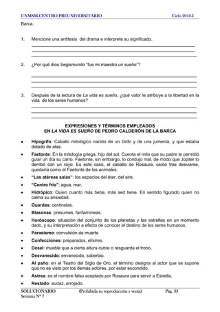 UNMSM-CENTRO PREUNIVERSITARIO Ciclo 2010-I
SOLUCIONARIO (Prohibida su reproducción y venta) Pág. 33
Semana Nº 7
Barca.
1. Mencione una antítesis del drama e interprete su significado.
__________________________________________________________________
__________________________________________________________________
___________________________________________________________________
2. ¿Por qué dice Segismundo “fue mi maestro un sueño”?
___________________________________________________________________
___________________________________________________________________
___________________________________________________________________
3. Después de la lectura de La vida es sueño, ¿qué valor le atribuye a la libertad en la
vida de los seres humanos?
___________________________________________________________________
___________________________________________________________________
___________________________________________________________________
EXPRESIONES Y TÉRMINOS EMPLEADOS
EN LA VIDA ES SUEÑO DE PEDRO CALDERÓN DE LA BARCA
• Hipogrifo: Caballo mitológico nacido de un Grifo y de una jumenta, y que estaba
dotado de alas.
• Faetonte: En la mitología griega, hijo del sol. Cuenta el mito que su padre le permitió
guiar un día su carro. Faetonte, sin embargo, lo condujo mal, de modo que Júpiter lo
derribó con un rayo. Es este caso, el caballo de Rosaura, caído tras desviarse,
quedaría como el Faetonte de los animales.
• “Las etéreas salas”: los espacios del éter, del aire.
• “Centro frío”: agua, mar.
• Hidrópico: Quien cuanto más bebe, más sed tiene. En sentido figurado quien no
calma su ansiedad.
• Guardas: centinelas.
• Blasonas: presumes, fanfarroneas.
• Horóscopo: situación del conjunto de los planetas y las estrellas en un momento
dado, y su interpretación a efecto de conocer el destino de los seres humanos.
• Parasismo: convulsión de muerte
• Confecciones: preparados, elíxires.
• Dosel: mueble que a cierta altura cubre o resguarda el trono.
• Desvanecido: envanecido, soberbio.
• Al paño: en el Teatro del Siglo de Oro, el término designa al actor que se supone
que no es visto por los demás actores, por estar escondido.
• Astrea: es el nombre falso aceptado por Rosaura para servir a Estrella.
• Restado: audaz, arrojado.
 