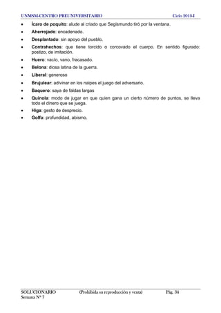UNMSM-CENTRO PREUNIVERSITARIO Ciclo 2010-I
SOLUCIONARIO (Prohibida su reproducción y venta) Pág. 34
Semana Nº 7
• Ícaro de poquito: alude al criado que Segismundo tiró por la ventana.
• Aherrojado: encadenado.
• Desplantado: sin apoyo del pueblo.
• Contrahechos: que tiene torcido o corcovado el cuerpo. En sentido figurado:
postizo, de imitación.
• Huero: vacío, vano, fracasado.
• Belona: diosa latina de la guerra.
• Liberal: generoso
• Brujulear: adivinar en los naipes el juego del adversario.
• Baquero: saya de faldas largas
• Quínola: modo de jugar en que quien gana un cierto número de puntos, se lleva
todo el dinero que se juega.
• Higa: gesto de desprecio.
• Golfo: profundidad, abismo.
 