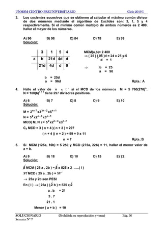 UNMSM-CENTRO PREUNIVERSITARIO Ciclo 2010-I
3. Los cocientes sucesivos que se obtienen al calcular el máximo común divisor
de dos números mediante el algoritmo de Euclides son: 3, 1, 5 y 4
respectivamente. Si el mínimo común múltiplo de ambos números es 2 400,
hallar el mayor de los números.
A) 96 B) 98 C) 84 D) 78 E) 99
Solución:
SOLUCIONARIO (Prohibida su reproducción y venta) Pág. 36
Semana Nº 7
3 1 5 4
a b 21d 4d d
21d 4d d 0
b = 25d
MCM(a,b)= 2 400
⇒ ( 25 ) ( 96 )d = 24 x 25 x 4
d = 1
⇒ b = 25
a = 96
a = 96d Rpta.: A
4. Halle el valor de n ∈ +
si el MCD de los números M = 5 760(270)n
;
N = 100(6)n + 1
tiene 297 divisores positivos.
A) 6 B) 7 C) 8 D) 9 E) 10
Solución:
M = 1n2n37n
5x3x2 +++
N = 1n3n2
3x2x5 ++
MCD( M, N ) = 1n3n2
3x2x5 ++
Cd MCD = 3 ( n + 4 )( n + 2 ) = 297
( n + 4 )( n + 2 ) = 99 = 9 x 11
n = 7 Rpta.:B
5. Si MCM (125a, 10b) = 5 250 y MCD (275a, 22b) = 11, hallar el menor valor de
a + b.
A) 9 B) 18 C) 10 D) 15 E) 22
Solución:
5 MCM ( 25 a , 2b ) = 5 x 525 x 2 …..( I )
11 MCD ( 25 a , 2b ) = 11
25a y 2b son PESI→
En ( I ) → ( 25a ) ( 2 b ) = 525 x 2
a . b = 21
3 . 7
21 . 1
Menor ( a + b ) = 10
 