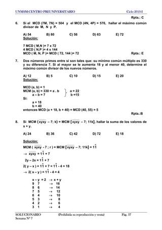 UNMSM-CENTRO PREUNIVERSITARIO Ciclo 2010-I
Rpta.: C
6. Si el MCD (7M, 7N) = 504 y el MCD (4N, 4P) = 576, hallar el máximo común
divisor de M, N y P.
A) 54 B) 80 C) 56 D) 63 E) 72
Solución:
7 MCD ( M,N )= 7 x 72
4 MCD ( N,P )= 4 x 144
MCD ( M, N, P )= MCD ( 72, 144 )= 72 Rpta.: E
7. Dos números primos entre sí son tales que: su mínimo común múltiplo es 330
y su diferencia 7. Si al mayor se le aumenta 18 y al menor 40, determine el
máximo común divisor de los nuevos números.
A) 12 B) 5 C) 10 D) 15 E) 20
Solución:
MCD (a, b) = 1
MCM (a, b) = 330 = a . b a = 22
a – b = 7 b =15
Si:
a + 18
b + 40
entonces MCD (a + 18, b + 40) = MCD (40, 55) = 5
Rpta.:B
8. Si MCM (xyxy – 7; k) = MCM [xyxy – 7; 11k], hallar la suma de los valores de
x + y.
A) 24 B) 36 C) 42 D) 72 E) 18
Solución:
MCM ( xyxy - 7 ; r ) = MCM [xyxy – 7; 11k] = 1
o
1
→ xyxy = 11 + 7
o
2y – 2x = 11 + 7
o
2( y – x ) = 11 + 7 = 11 - 4 = 18
o o
2( x – y ) = 11 - 4 = 4→
o
x – y = 2 x + y→
9 7 → 16
8 6 → 14
7 5 12→
6 4 10→
5 3 8→
4 2 6→
3 1 4→
SOLUCIONARIO (Prohibida su reproducción y venta) Pág. 37
Semana Nº 7
 
