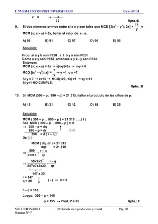 UNMSM-CENTRO PREUNIVERSITARIO Ciclo 2010-I
2 0 → 2
72 Rpta.:D
9. Si dos números primos entre sí x e y son tales que MCD [2(x2
– y2
); 2x] =
y
14
y
MCM (x; x – y) = 6x, hallar el valor de x · y.
A) 98 B) 91 C) 97 D) 96 E) 95
Solución:
Prop: si a y b son PESI a ± b y a son PESI
Como x e y son PESI entonces x y x –y son PESI.
Entonces
MCM (x; x – y) = 6x → x(x-y)=6x x-y = 6→
MCD [(x2
– y2
); x] =
y
7
→ y =1 o y =7
Si y = 7 → x=13 → MCD(120 ,13) =1 → xy = 91
Si y=1 NO CUMPLE.
Rpta. :B
10. Si MCM (300 – p; 890 – p) = 21 315, hallar el producto de las cifras de p.
A) 15 B) 21 C) 12 D) 18 E) 25
Solución:
MCM ( 300 – p , 890 – p ) = 21 315 …..( I )
Sea MCD ( 300 – p , 890 – p ) = d
300 – p = dq→
( - )890 – p = dr
590 = d ( r – q )
De ( I )
MCM ( dq, dr ) = 21 315
dqr = 21 315
⇒
qr
qr
21315
590 −
=
⇒
qr
qr
29x3x7x7x5
5x2x59 −
=
147 x 29
r = 147
( - ) d = 5⇒q = 29
r – q = 118
Luego: 300 – p = 145
p = 155 Prod. P = 25 Rpta.: E→
SOLUCIONARIO (Prohibida su reproducción y venta) Pág. 38
Semana Nº 7
 