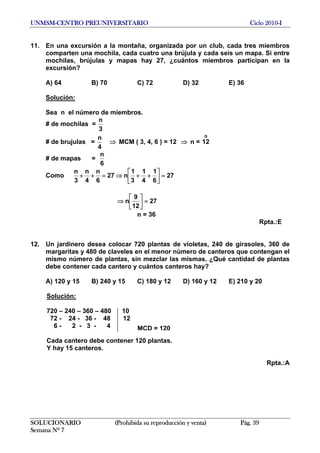 UNMSM-CENTRO PREUNIVERSITARIO Ciclo 2010-I
11. En una excursión a la montaña, organizada por un club, cada tres miembros
comparten una mochila, cada cuatro una brújula y cada seis un mapa. Si entre
mochilas, brújulas y mapas hay 27, ¿cuántos miembros participan en la
excursión?
A) 64 B) 70 C) 72 D) 32 E) 36
Solución:
Sea n el número de miembros.
# de mochilas =
3
n
# de brujulas =
4
n
⇒ MCM ( 3, 4, 6 ) = 12 ⇒ n =
o
12
# de mapas =
6
n
Como 27
6
1
4
1
3
1
n27
6
n
4
n
3
n
=⎥⎦
⎤
⎢⎣
⎡
++⇒=++
27
12
9
n =⎥⎦
⎤
⎢⎣
⎡
⇒
n = 36
Rpta.:E
12. Un jardinero desea colocar 720 plantas de violetas, 240 de girasoles, 360 de
margaritas y 480 de claveles en el menor número de canteros que contengan el
mismo número de plantas, sin mezclar las mismas. ¿Qué cantidad de plantas
debe contener cada cantero y cuántos canteros hay?
A) 120 y 15 B) 240 y 15 C) 180 y 12 D) 160 y 12 E) 210 y 20
Solución:
720 – 240 – 360 – 480 10
72 - 24 - 36 - 48 12
6 - 2 - 3 - 4 MCD = 120
Cada cantero debe contener 120 plantas.
Y hay 15 canteros.
Rpta.:A
SOLUCIONARIO (Prohibida su reproducción y venta) Pág. 39
Semana Nº 7
 