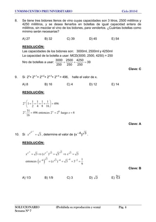 UNMSM-CENTRO PREUNIVERSITARIO Ciclo 2010-I
8. Se tiene tres bidones llenos de vino cuyas capacidades son 3 litros, 2500 mililitros y
4250 mililitros, y se desea llenarlos en botellas de igual capacidad entera de
mililitros, sin mezclar el vino de los bidones, para venderlos. ¿Cuántas botellas como
mínimo serán necesarias?
A) 27 B) 32 C) 39 D) 45 E) 54
RESOLUCIÓN:
Las capacidades de los bidones son: 3000ml, 2500ml y 4250ml
La capacidad de la botella a usar: MCD(3000, 2500, 4250) = 250
Nro de botellas a usar:
3000 2500 4250
39
250 250 250
+ + =
Clave: C
9. Si 2x
+ 2x-1
+ 2x-2
+ 2x-3
+ 2x-4
= 496, halle el valor de x.
A) 8 B) 16 C) 4 D) 12 E) 14
RESOLUCIÓN:
8
1 1 1 1
2 1 496
2 4 8 16
31
2 . 496 entonces 2 2 luego 8
16
x
x x
x
⎛ ⎞
+ + + + =⎜ ⎟
⎝ ⎠
= = =
Clave: A
10. Si
123
3x
x
−
= , determine el valor de 34x )( − .
RESOLUCIÓN:
( )
3 3 33 3
3 44 3 4 2
3 ( ) 3 3
1
entonces ( ) 3 3
9
x x
x x x
x x
−− − −
= ⇒ = ⇒ =
= = = =
Clave: B
A) 1/3 B) 1/9 C) 3 D) 3 E) 3 3
SOLUCIONARIO (Prohibida su reproducción y venta) Pág. 4
Semana Nº 7
 