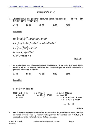 UNMSM-CENTRO PREUNIVERSITARIO Ciclo 2010-I
EVALUACIÓN Nº 07
1. ¿Cuántos divisores positivos comunes tienen los números M = 184
· 812
,
N = 363
· 634
y P = 722
· 275
?
A) 26 B) 38 C) 50 D) 75 E) 80
Solución:
M = ( ) ( ) 4168482442
2x33x2x33.2x3 ==
N = ( 2
2x3 ) ( ) 461448664232
7x2x37x3x2x37x3. ==
P = ( ) ( ) 61953232
2x33.2x3 =
MCD( M, N, P ) = 414
2x3
Cd MCD = 15 x 5 = 75
Rpta.:D
2. El producto de dos números enteros positivos a y b es 3 375 y el MCD de los
mismos es 15. Si ambos números son menores que 80, hallar la diferencia
positiva de dichos números.
A) 30 B) 25 C) 35 D) 32 E) 40
Solución:
a . b = 3 375 = 225 x 15
MCD ( a, b ) = 15 a = 15p a . b = 225p . q→ →
a ; b < 80 b = 15q → pq = 15
SOLUCIONARIO (Prohibida su reproducción y venta) Pág. 40
Semana Nº 7
a – b = ? 15.1 → a = 225 < 80 NO
PESI
5.3 → a =75 ; b = 45
a – b = 30→
Rpta.:A
3. Los cocientes sucesivos obtenidos al calcular el máximo común divisor de dos
números primos entre sí, mediante el algoritmo de Euclides son 3, 1, 1, 3 y 2,
respectivamente, hallar el menor de los números.
 