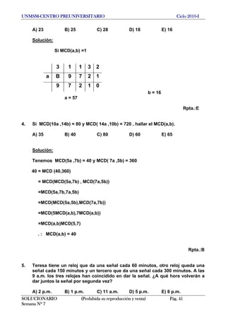 UNMSM-CENTRO PREUNIVERSITARIO Ciclo 2010-I
A) 23 B) 25 C) 28 D) 18 E) 16
Solución:
Si MCD(a,b) =1
3 1 1 3 2
a B 9 7 2 1
9 7 2 1 0
b = 16
a = 57
Rpta.:E
4. Si MCD(10a ,14b) = 80 y MCD( 14a ,10b) = 720 , hallar el MCD(a,b).
A) 35 B) 40 C) 80 D) 60 E) 65
Solución:
Tenemos MCD(5a ,7b) = 40 y MCD( 7a ,5b) = 360
40 = MCD (40,360)
= MCD(MCD(5a,7b) , MCD(7a,5b))
=MCD(5a,7b,7a,5b)
=MCD(MCD(5a,5b),MCD(7a,7b))
=MCD(5MCD(a,b),7MCD(a,b))
=MCD(a,b)MCD(5,7)
. : MCD(a,b) = 40
Rpta.:B
5. Teresa tiene un reloj que da una señal cada 60 minutos, otro reloj queda una
señal cada 150 minutos y un tercero que da una señal cada 300 minutos. A las
9 a.m. los tres relojes han coincidido en dar la señal. ¿A qué hora volverán a
dar juntos la señal por segunda vez?
A) 2 p.m. B) 1 p.m. C) 11 a.m. D) 5 p.m. E) 8 p.m.
SOLUCIONARIO (Prohibida su reproducción y venta) Pág. 41
Semana Nº 7
 
