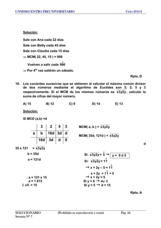 UNMSM-CENTRO PREUNIVERSITARIO Ciclo 2010-I
Solución:
Sale con Ana cada 22 días
Sale con Betty cada 45 días
Sale con Claudia cada 15 días
⇒ MCM( 22, 45, 15 ) = 990
Vuelven a salir cada
o
990
⇒ Por 4ta
vez saldrán un sábado.
Rpta.:D
10. Los cocientes sucesivos que se obtienen al calcular el máximo común divisor
de dos números mediante el algoritmo de Euclides son 3; 2; 5 y 3
respectivamente. Si el MCM de los mismos números es y2y3x , calcular la
suma de cifras del mayor número.
A) 15 B) 12 C) 9 D) 14 E) 13
Solución:
Si MCD (a,b) =d
SOLUCIONARIO (Prohibida su reproducción y venta) Pág. 44
Semana Nº 7
MCM( a, b ) = y2y3x
MCM( 35d, 121d ) = y2y3x
d
35 x 121 = y2y3x
3 2 5 3
a b 16d 3d d
16d 3d d 0
Si: y2y3x =
o
5 →
Si: y2y3x = 1
o
1
→ x + 2y – 5 = 1
o
1
x + 2y = 1 + 5
o
1
→ x + 2y = 5
Si y = 0 d∉ Z→
Si y = 5 → d = 15
∴a = 121 x 15
a = 1 815
Σ cif. = 15
a = 121d
b = 35d y = 0 ó 5
Rpta.:A
 