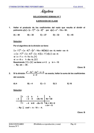UNMSM-CENTRO PREUNIVERSITARIO Ciclo 2010-I
Álgebra
SOLUCIONARIO SEMANA Nº 7
EJERCICIOS DE CLASE
1. Hallar el producto de los coeficientes del resto que resulta al dividir el
polinomio ( ) ( ) ( ) ( ) 56x15xxqpor8x7xxp 2512
+−=−+−= .
A) – 48 B) – 30 C) – 27 D) – 32 E) – 45
Solución:
Por el algoritmo de la división se tiene:
( ) ( ) ( ) ( )
( ) ( ) ( )( ) ( )
( )
( )2...ba818xsi
1...ba717xsi
baxxd7x8x8x7x
baxresto;baxxd56x15x8x7x
512
2512
+=⇒=
+=−⇒=
++−−=−+−⇒
+=+++−=−+−
Resolviendo ( ) ( )21 ∧ se tiene: a = 2 y b = – 15
30ab:Rp −=∴ .
Clave: B
2. Si la división
2x
kxkxx2x 234
+
+++−
es exacta, hallar la suma de los coeficientes
del cociente.
A) 4 B) – 4 C) – 3 D) 3 E) 10
Solución:
1 – 2 k 1 k
– 2 – 2 8 –2k–16 4k + 30
1 – 4 k+8 –2k–15 5k + 30 = 0
⇒ k= – 6
410kcoef:Rp −=−−=∑∴ .
Clave: B
SOLUCIONARIO (Prohibida su reproducción y venta) Pág. 45
Semana Nº 7
 